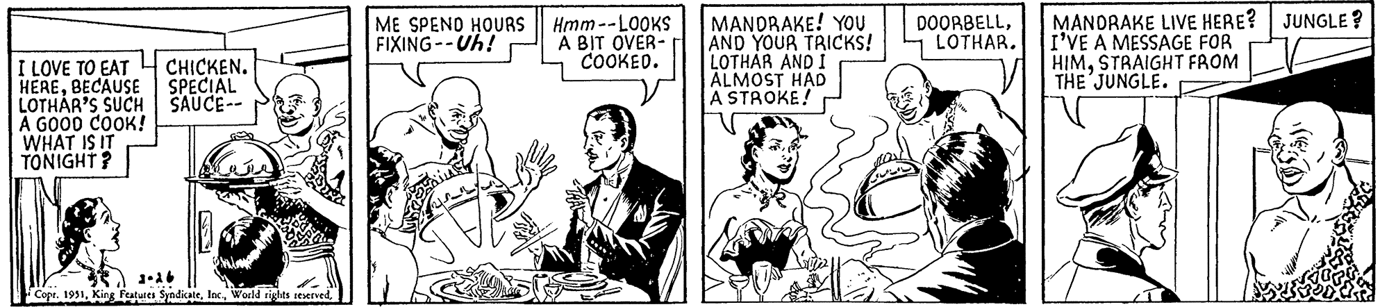 Parallel OCR: I LOVE TO EAT HEREBECAUSE LOTHAR'S SUCH A GOOD COOK! WHAT IS IT TONIGHT? Ja CHICKEN. SPECIAL SAUCE-- Copr. 1951ME SPEND HOURS FIXING--Uh! Such ??? Dhante Hmm--LOOKS A BIT OVER- COOKED. MANDRAKE! YOU AND YOUR TRICKS! LOTHAR AND I ALMOST HAD A STROKE! DOORBELLLOTHAR. MANDRAKE LIVE HERE? JUNGLE? I'VE A MESSAGE FOR HIMSTRAIGHT FROM THE JUNGLE. I LOVE TO EAT HEREBECAUSE LOTHAR'S SUCH A GOOD COOK ! WHAT IS IT TONIGHT ? Ja CHICKEN . SPECIAL SAUCE- Copr . 1951King Features SyndicateWorld rights reservedME SPEND HOURS FIXING -- Uh ! Such ??? Dhante Hmm -- LOOKS A BIT OVER COOKED . MANDRAKE ! YOU AND YOUR TRICKS ! LOTHAR AND I ALMOST HAD A STROKE ! DOORBELLLOTHAR . MANDRAKE LIVE HERE ? JUNGLE ? I'VE A MESSAGE FOR HIMSTRAIGHT FROM THE JUNGLE .