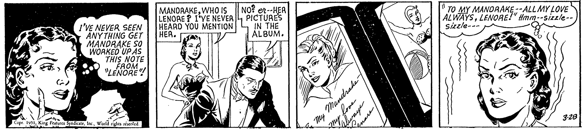 Monochrome OCR: I'VE NEVER SEEN ANYTHING GET MANDRAKE SO WORKED UP AS THIS NOTE FROM "LENORE"! Copr. 1951World rights reserved. MANDRAKEWHO IS LENORE? I'VE NEVER HEARD YOU MENTION HER. NO? er--HER PICTURE'S IN THE ALBUM. My Mandrake my love QuareTO MY MANDRAKE--ALL MY LOVE ALWAYSLENORE!" Hmm--sizzle-- Sizzle--- 3.28 I'VE NEVER SEEN ANYTHING GET MANDRAKE SO WORKED UP AS THIS NOTE FROM " LENORE " ! Copr . 1951King Features SyndicateWorld rights reserved . MANDRAKEWHO IS LENORE ? I'VE NEVER HEARD YOU MENTION HER . NO ? er -- HER PICTURE'S IN THE ALBUM . My Mandrake my love QuareTO MY MANDRAKE -- ALL MY LOVE ALWAYSLENORE ! " Hmm -- sizzle- Sizzle --- 3.28