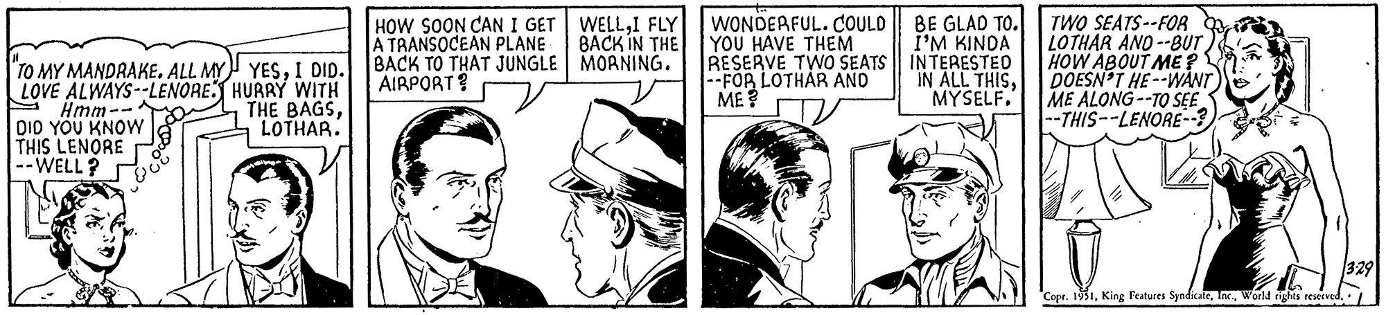 Fictional character OCR: J "TO MY MANDRAKE. ALL MY YESI DID. I LOVE ALWAYS--LENORE. HURRY WITH THE BAGSLOTHAR. Hmm-- DID YOU KNOW THIS LENORE --WELL? HOW SOON CAN I GET A TRANSOCEAN PLANE BACK TO THAT JUNGLE AIRPORT? WELLI FLY BACK IN THE | MORNING. WONDERFUL. COULD BE GLAD TO. YOU HAVE THEM I'M KINDA RESERVE TWO SEATS || INTERESTED --FOR LOTHAR AND IN ALL THISME? MYSELF. TWO SEATS--FOR LOTHAR AND--BUT HOW ABOUT ME ? DOESN'T HE--WANT ME ALONG--TO SEE --THIS--LENORE--? Copr. 1951World rights reserved. 3:29 J " TO MY MANDRAKE . ALL MY YESI DID . I LOVE ALWAYS -- LENORE . HURRY WITH THE BAGSLOTHAR . Hmm- DID YOU KNOW THIS LENORE --WELL ? HOW SOON CAN I GET A TRANSOCEAN PLANE BACK TO THAT JUNGLE AIRPORT ? WELLI FLY BACK IN THE | MORNING . WONDERFUL . COULD BE GLAD TO . YOU HAVE THEM I'M KINDA RESERVE TWO SEATS || INTERESTED --FOR LOTHAR AND IN ALL THISME ? MYSELF . TWO SEATS -- FOR LOTHAR AND -- BUT HOW ABOUT ME ? DOESN'T HE -- WANT ME ALONG -- TO SEE --THIS -- LENORE-- ? Copr . 1951King Features SyndicateWorld rights reserved . 3:29