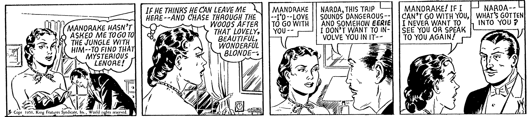 Cartoon OCR: MANDRAKE HASN'T ASKED ME TO GO TO THE JUNGLE WITH HIM--TO FIND THAT MYSTERIOUS LENORE! 3 Copr 1951. King Features SyndicateWorld rights reserved. IF HE THINKS HE CAN LEAVE ME HERE--AND CHASE THROUGH THE WOODS AFTER THAT LOVELYWONDERFUL BLONDE 8 NE MANDRAKE |--I'D--LOVE TO GO WITH YOU -- NARDATHIS TRIP SOUNDS DANGEROUS-- AND SOMEHOW EERIE I DON'T WANT TO IN- VOLVE YOU IN IT-- Nift MANORAKE! IF I I CAN'T GO WITH YOUI NEVER WANT TO SEE YOU OR SPEAK TO YOU AGAIN! NARDA-- WHAT'S GOTTEN INTO YOU? MANDRAKE HASN'T ASKED ME TO GO TO THE JUNGLE WITH HIM -- TO FIND THAT MYSTERIOUS LENORE ! 3 Copr 1951. King Features SyndicateWorld rights reserved . IF HE THINKS HE CAN LEAVE ME HERE -- AND CHASE THROUGH THE WOODS AFTER THAT LOVELYWONDERFUL BLONDE 8 NE MANDRAKE | --I'D -- LOVE TO GO WITH YOU -- NARDATHIS TRIP SOUNDS DANGEROUS- AND SOMEHOW EERIE I DON'T WANT TO IN VOLVE YOU IN IT- Nift MANORAKE ! IF I I CAN'T GO WITH YOUI NEVER WANT TO SEE YOU OR SPEAK TO YOU AGAIN ! NARDA- WHAT'S GOTTEN INTO YOU ?