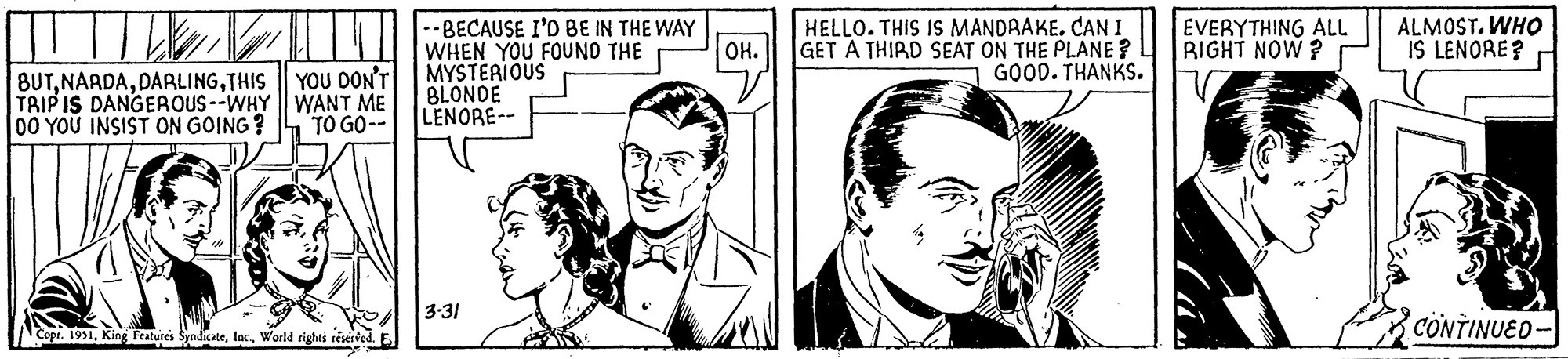 White OCR: BUTTHIS TRIP IS DANGEROUS--WHY DO YOU INSIST ON GOING? YOU DON'T WANT ME TO GO-- Copr. 1951World rights reserved. E -- BECAUSE I'D BE IN THE WAY WHEN YOU FOUND THE MYSTERIOUS BLONDE LENORE-- 3-31 OH. HELLO. THIS IS MANDRAKE. CAN I GET A THIRD SEAT ON THE PLANE? GOOD. THANKS. EVERYTHING ALL RIGHT NOW? ALMOST. WHO IS LENORE? CONTINUED- BUTTHIS TRIP IS DANGEROUS -- WHY DO YOU INSIST ON GOING ? YOU DON'T WANT ME TO GO- Copr . 1951King Features SyndicateWorld rights reserved . E -- BECAUSE I'D BE IN THE WAY WHEN YOU FOUND THE MYSTERIOUS BLONDE LENORE- 3-31 OH . HELLO . THIS IS MANDRAKE . CAN I GET A THIRD SEAT ON THE PLANE ? GOOD . THANKS . EVERYTHING ALL RIGHT NOW ? ALMOST . WHO IS LENORE ? CONTINUED