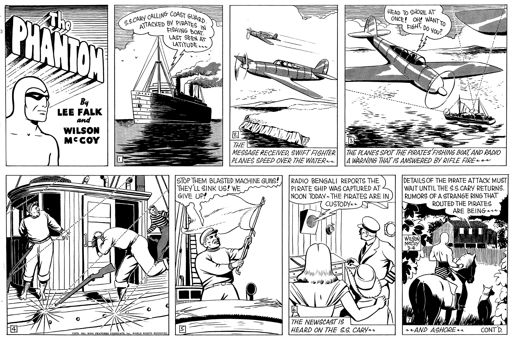Publication OCR: BHANTON S.S.CARY CALLING COAST GUARD. ATTACKED BY PIRATES N FISHING BOAT LAST SEEN AT HEAD TO SHORE AT ONCE! OH! WANTTO FIGHTDO YOU? LATITUDE... By LEE FALK and WILSON MCCOY THE MESSAGE RECEIVEDSWIFT FIGHTER PLANES SPEED OVER THE WATERen THE PLANES SPOT THE PIRATES FISHING BOATAND RADIO WARNING THAT IS ANSWERED BY RIFLE FIRE STOP THEM BLASTED MACHINE GUNS! THEY'LL SINK US! WE GIVE UP! RADIO BENGALI REPORTS THE PIRATE SHIP WAS CAPTURED AT NOON TODAY- THE PIRATES ARE IN CUSTODY. DETAILS OF THE PIRATE ATTACK MUST WAIT UNTIL THE S.S.CARY RETURNS. RUMORS OF A STRANGE RING THAT ROUTED THE PIRATES ARE BEING+en dreamstime WILSON 3-4| THE NEWSCAST IS HEARD ON THE S.S. CARY.. 4 sAND ASHORE CONT'D. COPE I. KING TEATURES STNCATEI. WORLD IEIT EEVEN BHANTON S.S.CARY CALLING COAST GUARD. ATTACKED BY PIRATES N FISHING BOAT LAST SEEN AT HEAD TO SHORE AT ONCE! OH! WANTTO FIGHTDO YOU? LATITUDE... By LEE FALK and WILSON MCCOY THE MESSAGE RECEIVEDSWIFT FIGHTER PLANES SPEED OVER THE WATERen THE PLANES SPOT THE PIRATES FISHING BOATAND RADIO WARNING THAT IS ANSWERED BY RIFLE FIRE STOP THEM BLASTED MACHINE GUNS! THEY'LL SINK US! WE GIVE UP! RADIO BENGALI REPORTS THE PIRATE SHIP WAS CAPTURED AT NOON TODAY- THE PIRATES ARE IN CUSTODY. DETAILS OF THE PIRATE ATTACK MUST WAIT UNTIL THE S.S.CARY RETURNS. RUMORS OF A STRANGE RING THAT ROUTED THE PIRATES ARE BEING+en dreamstime WILSON 3-4| THE NEWSCAST IS HEARD ON THE S.S. CARY.. 4 sAND ASHORE CONT'D. COPE I. KING TEATURES STNCATEI. WORLD IEIT EEVEN