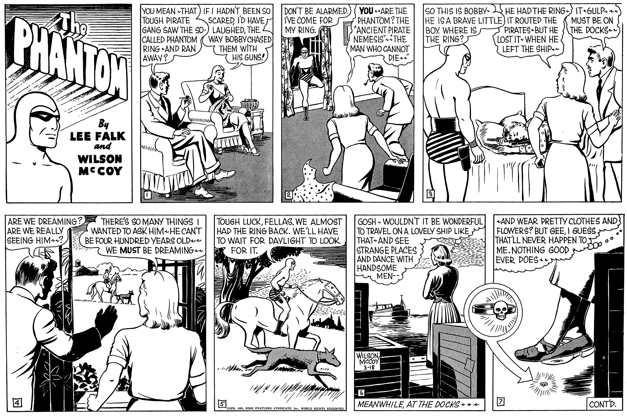 Font OCR: BHANTOW YOU MEAN THAT) IF I HADN'T BEEN SO TOUGH PIRATE S SCARED I'D HAVE T GANG SAW THE So-) LAUGHEDTHE CALLED PHANTOM (WAY BOBBYCHASED RING •AND RANAWAY? DON'T BE ALARMED. IVE COME FOR MY RING. YOU ARE THE PHANTOM? THE ANCIENT PIRATE NEMESIS".THE MAN WHO CANNOT DIE." SO THIS IS BOBBY. HE HAD THE RING- IT•GULP. HE ISA BRAVE LITTLE) IT ROUTED THE BOY. WHERE IS THE RING? MUST BE ON PIRATES BUT HE (THE DOCKS.) LOST IT WHEN HE { LEFT THE SHIPa. (THEM WITH HIS GUNS! By LEE FALK and WILSON MCCOY ARE WE DREAMING? ARE WE REALLY SEEING HIMe? THERE'S SO MANY THINGS I WANTED TO ASK HIM HECAN'T BE FOUR HUNDRED YEARS OLD. WE MUST BE DREAMING. TOUGH LUCKWE ALMOST HAD THE RING BACK. WE'LL HAVE TO WAIT FOR DAVLIGHT TO LOOK FOR IT. GOSH - WOULDNT IT BE WONDERFUL TO TRAVEL ON A LOVELY SHIP LIKE M THAT AND SEE STRANGE PLACES AND DANCE WITH HANDSOME MEN- AND WEAR PRETTY CLOTHES AND} FLOWERS? BUT GEEI GUESS. THATLL NEVER HAPPEN TO ME.NOTHING GOOD EVER DOES WILSON MCCOY 3-18 5. MEANWHILEAT THE DOCKS ra CONTD. cP IMI WORLD BIGRTS RESANE BHANTOW YOU MEAN THAT) IF I HADN'T BEEN SO TOUGH PIRATE S SCARED I'D HAVE T GANG SAW THE So-) LAUGHEDTHE CALLED PHANTOM (WAY BOBBYCHASED RING •AND RANAWAY? DON'T BE ALARMED. IVE COME FOR MY RING. YOU ARE THE PHANTOM? THE ANCIENT PIRATE NEMESIS".THE MAN WHO CANNOT DIE." SO THIS IS BOBBY. HE HAD THE RING- IT•GULP. HE ISA BRAVE LITTLE) IT ROUTED THE BOY. WHERE IS THE RING? MUST BE ON PIRATES BUT HE (THE DOCKS.) LOST IT WHEN HE { LEFT THE SHIPa. (THEM WITH HIS GUNS! By LEE FALK and WILSON MCCOY ARE WE DREAMING? ARE WE REALLY SEEING HIMe? THERE'S SO MANY THINGS I WANTED TO ASK HIM HECAN'T BE FOUR HUNDRED YEARS OLD. WE MUST BE DREAMING. TOUGH LUCKWE ALMOST HAD THE RING BACK. WE'LL HAVE TO WAIT FOR DAVLIGHT TO LOOK FOR IT. GOSH - WOULDNT IT BE WONDERFUL TO TRAVEL ON A LOVELY SHIP LIKE M THAT AND SEE STRANGE PLACES AND DANCE WITH HANDSOME MEN- AND WEAR PRETTY CLOTHES AND} FLOWERS? BUT GEEI GUESS. THATLL NEVER HAPPEN TO ME.NOTHING GOOD EVER DOES WILSON MCCOY 3-18 5. MEANWHILEAT THE DOCKS ra CONTD. cP IMKING PRATU VNKATEI WORLD BIGRTS RESANE