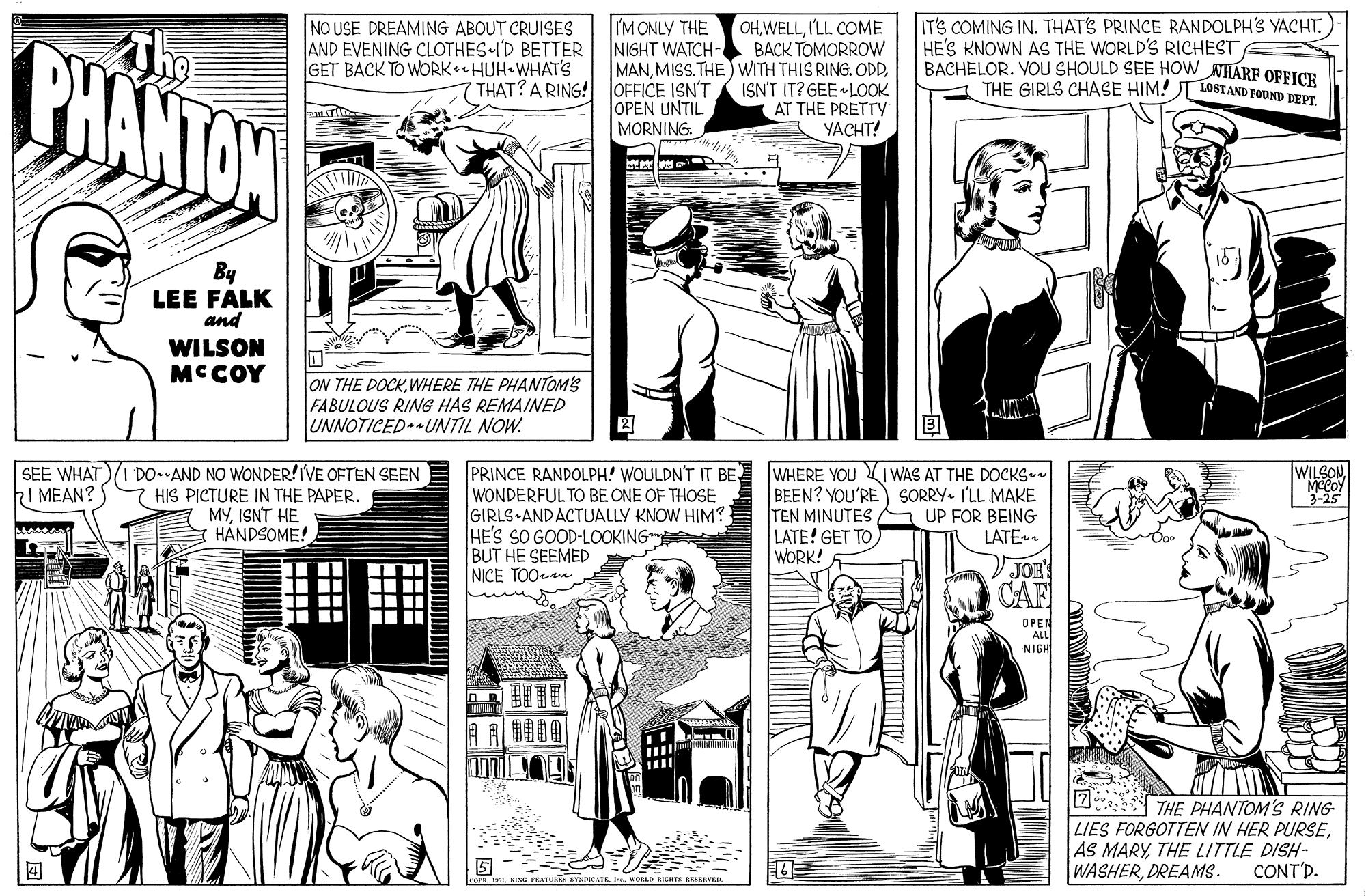 Sleeve OCR: IT'S COMING IN. THAT'S PRINCE RANDOLPH'S YACHT. HE'S KNOWN AS THE WORLD'S RICHEST BACHELOR. VOU SHOULD SEE HOW NHARF OFFICE THE GIRLS CHASE HIM! LOSTAND FOUND DEPT PHANTOW The NO USE DREAMING ABOUT CRUISES AND EVENING CLOTHES I'D BETTER GET BACK TO WORK HUH WHAT'S IM ONLY THE NIGHT WATCH- OHILL COME BACK TOMORROW MANISN'T IT? GEE LOOK AT THE PRETTY YACHT! THAT? A RING! JOFFICE ISN'T OPEN UNTIL MORNING. TI By LEE FALK and WILSON MCCOY ON THE DOCKWHERE THE PHANTOM'S FABULOUS RING HAS REMAINED UNNOTICED.UNTIL NOW. DO-AND NO WONDER!IVE OFTEN SEEN HIS PICTURE IN THE PAPER. MYISNT HE HÅNDSOME! PRINCE RANDOLPH! WOULDN'T IT BE WONDERFUL TO BE ONE OF THOSE GIRLS ANDACTUALLY KNOW HIM? HE'S SO GOOD-LOOKING BUT HE SEEMED NICE TOOee WHERE YOU I WAS AT THE DOCKS-n BEEN? YOU'RE TEN MINUTES LATE! GET TO WORK! WILSON MCCOY 3-25 SEE WHAT I MEAN? SORRY. I'LL MAKE UP FOR BEING LATE. VJOE CAF DPEN ALL NIGH 2 THE PHANTOM'S RING LIES FORGOTTEN IN HER PURSETHE LITTLE DISH- WASHERDREAMS. CONT'D. ? | ? ? IT'S COMING IN. THAT'S PRINCE RANDOLPH'S YACHT. HE'S KNOWN AS THE WORLD'S RICHEST BACHELOR. VOU SHOULD SEE HOW NHARF OFFICE THE GIRLS CHASE HIM! LOSTAND FOUND DEPT PHANTOW The NO USE DREAMING ABOUT CRUISES AND EVENING CLOTHES I'D BETTER GET BACK TO WORK HUH WHAT'S IM ONLY THE NIGHT WATCH- OHILL COME BACK TOMORROW MANMISS.THE WITH THIS RING. ODDISN'T IT? GEE LOOK AT THE PRETTY YACHT! THAT? A RING! JOFFICE ISN'T OPEN UNTIL MORNING. TI By LEE FALK and WILSON MCCOY ON THE DOCKWHERE THE PHANTOM'S FABULOUS RING HAS REMAINED UNNOTICED.UNTIL NOW. DO-AND NO WONDER!IVE OFTEN SEEN HIS PICTURE IN THE PAPER. MYISNT HE HÅNDSOME! PRINCE RANDOLPH! WOULDN'T IT BE WONDERFUL TO BE ONE OF THOSE GIRLS ANDACTUALLY KNOW HIM? HE'S SO GOOD-LOOKING BUT HE SEEMED NICE TOOee WHERE YOU I WAS AT THE DOCKS-n BEEN? YOU'RE TEN MINUTES LATE! GET TO WORK! WILSON MCCOY 3-25 SEE WHAT I MEAN? SORRY. I'LL MAKE UP FOR BEING LATE. VJOE CAF DPEN ALL NIGH 2 THE PHANTOM'S RING LIES FORGOTTEN IN HER PURSEAS MARYTHE LITTLE DISH- WASHERDREAMS. CONT'D. ? | ? ?