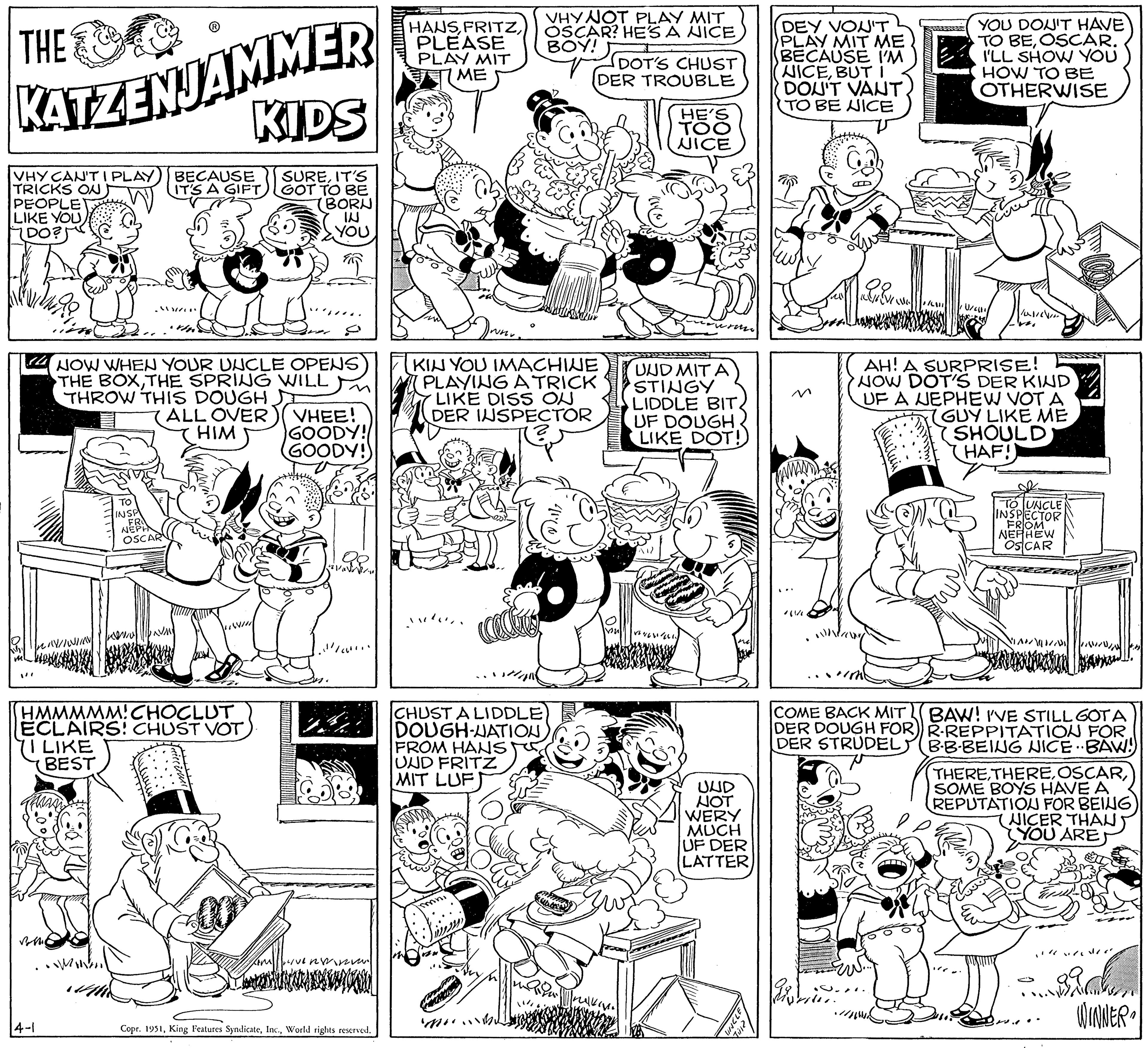 Font OCR: THE C KATZENJAMMER VHY CAN'T I PLAY TRICKS ON PEOPLE LIKE YOU(DO?! 14-1 ."//("* •Men BECAUSE IT'S A GIFTTO INSP NER OSCAR This HMMMMM! CHOCLUT ECLAIRS! CHUST VOT I LIKE BEST KIDS SUREIT'S GOT TO BE NOW WHEN YOUR UNCLE OPENS THE BOXTHE SPRING WILL THROW THIS DOUGH ALL OVER )( VHEE! HIM GOODY! GOODY! BORN IN YOU KIM LIVERY. Copr. 1951World rights reserved. HANSPLEASE PLAY MIT 7 ME CHUST A LIDDLE DOUGH-NATION FROM HANS UND FRITZ MIT LUF VHY NOT PLAY MIT OSCAR? HE'S A NICE BOY! Drum KIN YOU IMACHINE PLAYING A TRICK LIKE DISS ON DER INSPECTOR mni DOT'S CHUST DER TROUBLE Kurbels Bul HE'S TOO NICE UND MIT A STINGY LIDDLE BIT. UF DOUGH LIKE DOT! UND NOT WERY MUCH UF DER LATTER 77 2!!"D DEY VON'T PLAY MIT ME BECAUSE I'M NICEBUT I DON'T VANT. TO BE NICE away V kinnimi mmmmmwwwwww COME BACK MIT DER DOUGH FOR DER STRUDEL; AH! A SURPRISE! NOW DOT'S DER KIND UF A NEPHEW VOT A GUY LIKE ME SHOULD HAF! YOU DON'T HAVE TO BEOSCAR. I'LL SHOW YOU HOW TO BE OTHERWISE Valilin W k TO UNCLE INSPECTOR FROM NEPHEW OSCAR AND BAW! I'VE STILL GOTA R-REPPITATION FOR B-B-BEING NICE..BAW!) THERE THERESOME BOYS HAVE A REPUTATION FOR BEING (NICER THAN YOU ARE V WINNER THE C KATZENJAMMER VHY CAN'T I PLAY TRICKS ON PEOPLE LIKE YOU( DO ?! 14-1 . " // ( " * • Men BECAUSE IT'S A GIFTTO INSP NER OSCAR This HMMMMM ! CHOCLUT ECLAIRS ! CHUST VOT I LIKE BEST KIDS SUREIT'S GOT TO BE NOW WHEN YOUR UNCLE OPENS THE BOXTHE SPRING WILL THROW THIS DOUGH ALL OVER ) ( VHEE ! HIM GOODY ! GOODY ! BORN IN YOU KIM LIVERY . Copr . 1951King Features SyndicateWorld rights reserved . HANSPLEASE PLAY MIT 7 ME CHUST A LIDDLE DOUGH - NATION FROM HANS UND FRITZ MIT LUF VHY NOT PLAY MIT OSCAR ? HE'S A NICE BOY ! Drum KIN YOU IMACHINE PLAYING A TRICK LIKE DISS ON DER INSPECTOR mni DOT'S CHUST DER TROUBLE Kurbels Bul HE'S TOO NICE UND MIT A STINGY LIDDLE BIT . UF DOUGH LIKE DOT ! UND NOT WERY MUCH UF DER LATTER 77 2 !! " D DEY VON'T PLAY MIT ME BECAUSE I'M NICEBUT I DON'T VANT . TO BE NICE away V kinnimi mmmmmwwwwww COME BACK MIT DER DOUGH FOR DER STRUDEL ; AH ! A SURPRISE ! NOW DOT'S DER KIND UF A NEPHEW VOT A GUY LIKE ME SHOULD HAF ! YOU DON'T HAVE TO BEOSCAR . I'LL SHOW YOU HOW TO BE OTHERWISE Valilin W k TO UNCLE INSPECTOR FROM NEPHEW OSCAR AND BAW ! I'VE STILL GOTA R - REPPITATION FOR B - B - BEING NICE..BAW ! ) THERE THERESOME BOYS HAVE A REPUTATION FOR BEING ( NICER THAN YOU ARE V WINNER