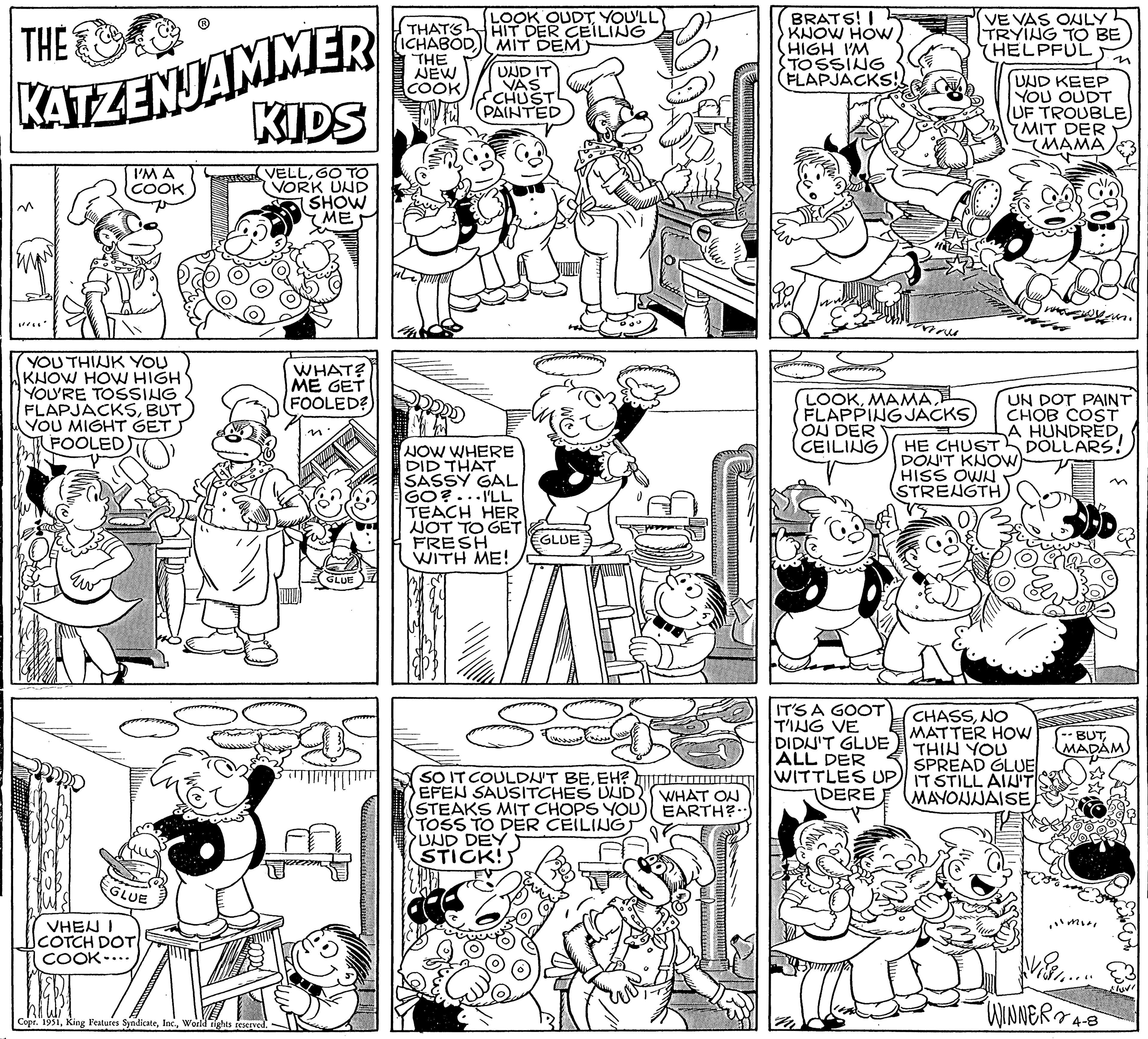 Parallel OCR: THE KATZENJAMMER I'M A COOK YOU THINK YOU KNOW HOW HIGH YOU'RE TOSSING FLAPJACKSBUT YOU MIGHT GET FOOLED GLUE VHEN I COTCH DOT COOK-. KIDS VELLGO TO VORK UND SHOW ME Copr. 1951World rights reserved. WHAT? ME GET FOOLED? n' GLUE THAT'S ICHABOD THE NEW COOK LOOK OUDTYOU'LL HIT DER CEILING MIT DEM UND IT VAS CHUST PAINTED DODD NOW WHERE DID THAT SASSY GAL GO?...I'LL TEACH HER NOT TO GET FRESH WITH ME! EGLUE S8 SO IT COULDN'T BEEH? EFEN SAUSITCHES UUD STEAKS MIT CHOPS YOU TOSS TO DER CEILING UND DEY STICK! WHAT ON EARTH? BRATS! I KNOW HOW HIGH I'M TOSSING (FLAPJACKS!! LOOK) FLAPPING JACKS ON DER CEILING VE VAS ONLY TRYING TO BE (HELPFUL IT'S A GOOT TING VE DIDN'T GLUE ALL DER WITTLES UP DERE UND KEEP YOU OUDT UF TROUBLE MIT DER MAMA UN DOT PAINT CHOB COST A HUNDRED DOLLARS! HE CHUST! DON'T KNOW) HISS OWN STRENGTH CHASSNO MATTER HOW THIN YOU SPREAD GLUE IT STILL AIN'T MAYONNAISE -- BUT MADAM Vis...... WINNER 4-8 THE KATZENJAMMER I'M A COOK YOU THINK YOU KNOW HOW HIGH YOU'RE TOSSING FLAPJACKSBUT YOU MIGHT GET FOOLED GLUE VHEN I COTCH DOT COOK- . KIDS VELLGO TO VORK UND SHOW ME Copr . 1951King Features SyndicateWorld rights reserved . WHAT ? ME GET FOOLED ? n ' GLUE THAT'S ICHABOD THE NEW COOK LOOK OUDTYOU'LL HIT DER CEILING MIT DEM UND IT VAS CHUST PAINTED DODD NOW WHERE DID THAT SASSY GAL GO ? ... I'LL TEACH HER NOT TO GET FRESH WITH ME ! EGLUE S8 SO IT COULDN'T BEEH ? EFEN SAUSITCHES UUD STEAKS MIT CHOPS YOU TOSS TO DER CEILING UND DEY STICK ! WHAT ON EARTH ? BRATS ! I KNOW HOW HIGH I'M TOSSING ( FLAPJACKS !! LOOK) FLAPPING JACKS ON DER CEILING VE VAS ONLY TRYING TO BE ( HELPFUL IT'S A GOOT TING VE DIDN'T GLUE ALL DER WITTLES UP DERE UND KEEP YOU OUDT UF TROUBLE MIT DER MAMA UN DOT PAINT CHOB COST A HUNDRED DOLLARS ! HE CHUST ! DON'T KNOW ) HISS OWN STRENGTH CHASSNO MATTER HOW THIN YOU SPREAD GLUE IT STILL AIN'T MAYONNAISE -- BUT MADAM Vis ...... WINNER 4-8