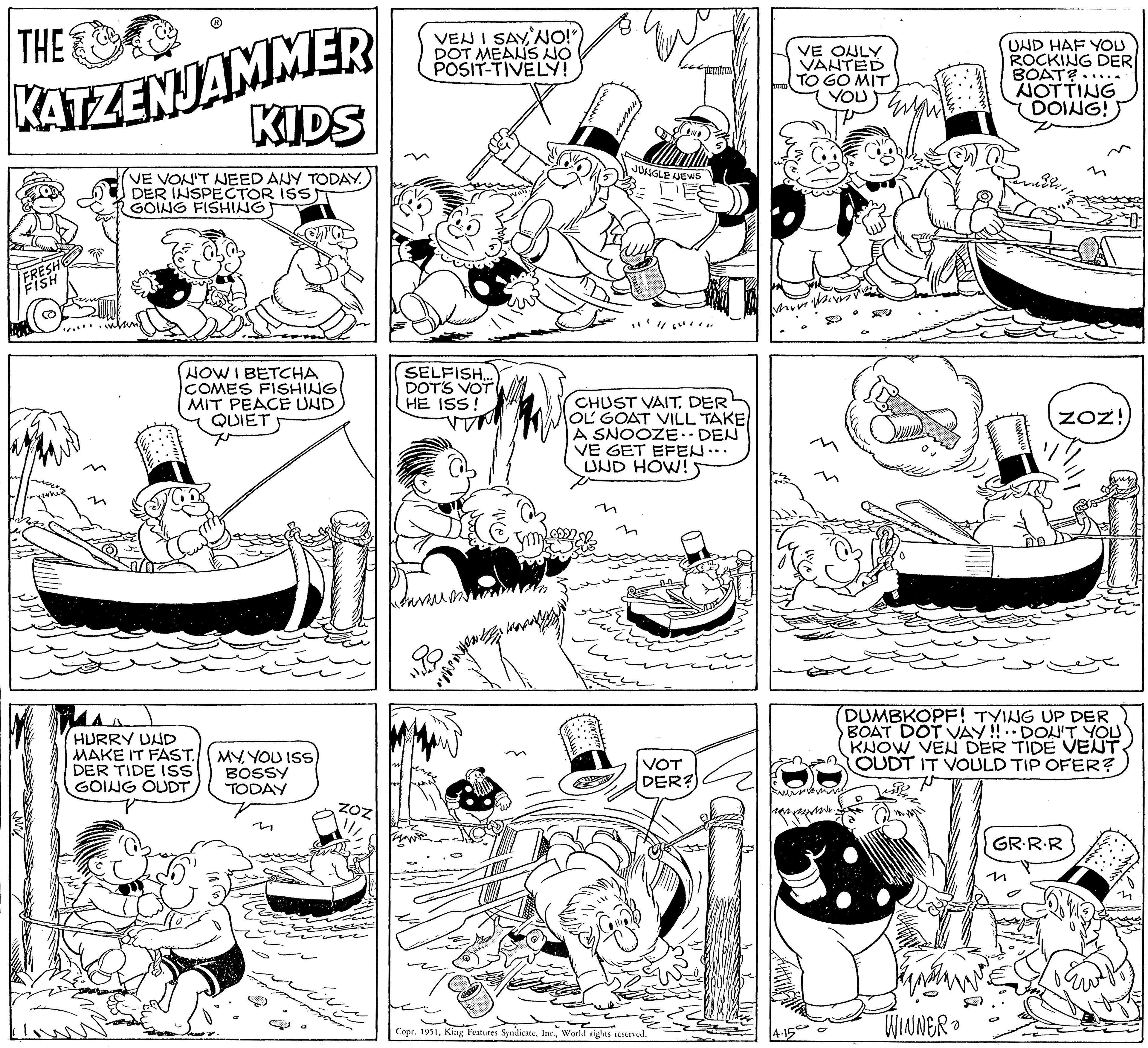 Line OCR: THE KATZENJAMMER KIDS VE VON'T NEED ANY TODAY. DER INSPECTOR ISS GOING FISHING FRESH FISH n NOW I BETCHA COMES FISHING MIT PEACE UND QUIET HURRY UND MAKE IT FAST. DER TIDE ISS GOING OUDT 33% MYYOU ISS BOSSY TODAY M VEN I SAYNO!") DOT MEANS NO POSIT-TIVELY! SELFISH... DOT'S VOT HE ISS! ?????? WH JUNGLE NEWS CHUST VAIT. DER OL GOAT VILL TAKE A SNOOZE. - DEN VE GET EFEN... UND HOW! VOT DER?) Copr. 1951World rights reserved. VE ONLY VANTED TO GO MIT YOU ??????? verroming. com. mmm WINNER UND HAF YOU ROCKING DER BOAT?. NOTTING DOING! Jabata DUMBKOPF! TYING UP DER BOAT DOT VAY!! DON'T YOU KNOW VEN DER TIDE VENT. OUDT IT VOULD TIP OFER? ZOZ! GR.R.R THE KATZENJAMMER KIDS VE VON'T NEED ANY TODAY . DER INSPECTOR ISS GOING FISHING FRESH FISH n NOW I BETCHA COMES FISHING MIT PEACE UND QUIET HURRY UND MAKE IT FAST . DER TIDE ISS GOING OUDT 33 % MYYOU ISS BOSSY TODAY M VEN I SAYNO ! " ) DOT MEANS NO POSIT - TIVELY ! SELFISH ... DOT'S VOT HE ISS ! ?????? WH JUNGLE NEWS CHUST VAIT . DER OL GOAT VILL TAKE A SNOOZE . - DEN VE GET EFEN ... UND HOW ! VOT DER ? ) Copr . 1951King Features SyndicateWorld rights reserved . VE ONLY VANTED TO GO MIT YOU ??????? verroming . com . mmm WINNER UND HAF YOU ROCKING DER BOAT ?. NOTTING DOING ! Jabata DUMBKOPF ! TYING UP DER BOAT DOT VAY !! DON'T YOU KNOW VEN DER TIDE VENT . OUDT IT VOULD TIP OFER ? ZOZ ! GR.R.R