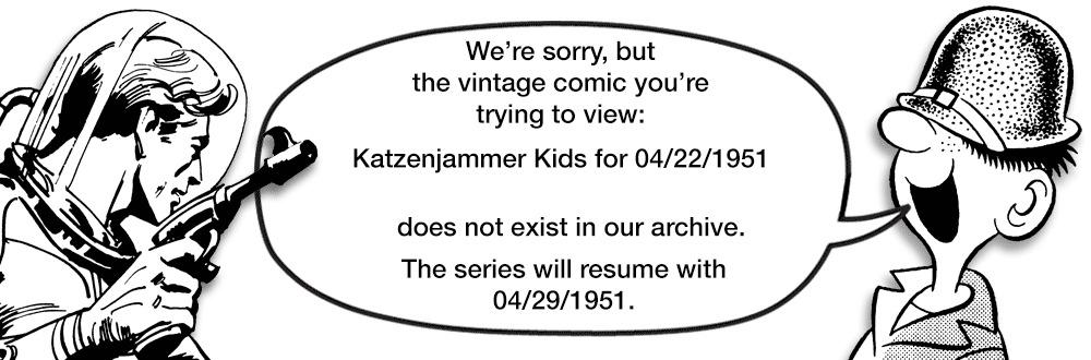 Oval OCR: We're sorrybut the vintage comic you're trying to view: Katzenjammer Kids for 04/22/1951 does not exist in our archive. The series will resume with 04/29/1951. We're sorrybut the vintage comic you're trying to view : Katzenjammer Kids for 04/22/1951 does not exist in our archive . The series will resume with 04/29/1951 .