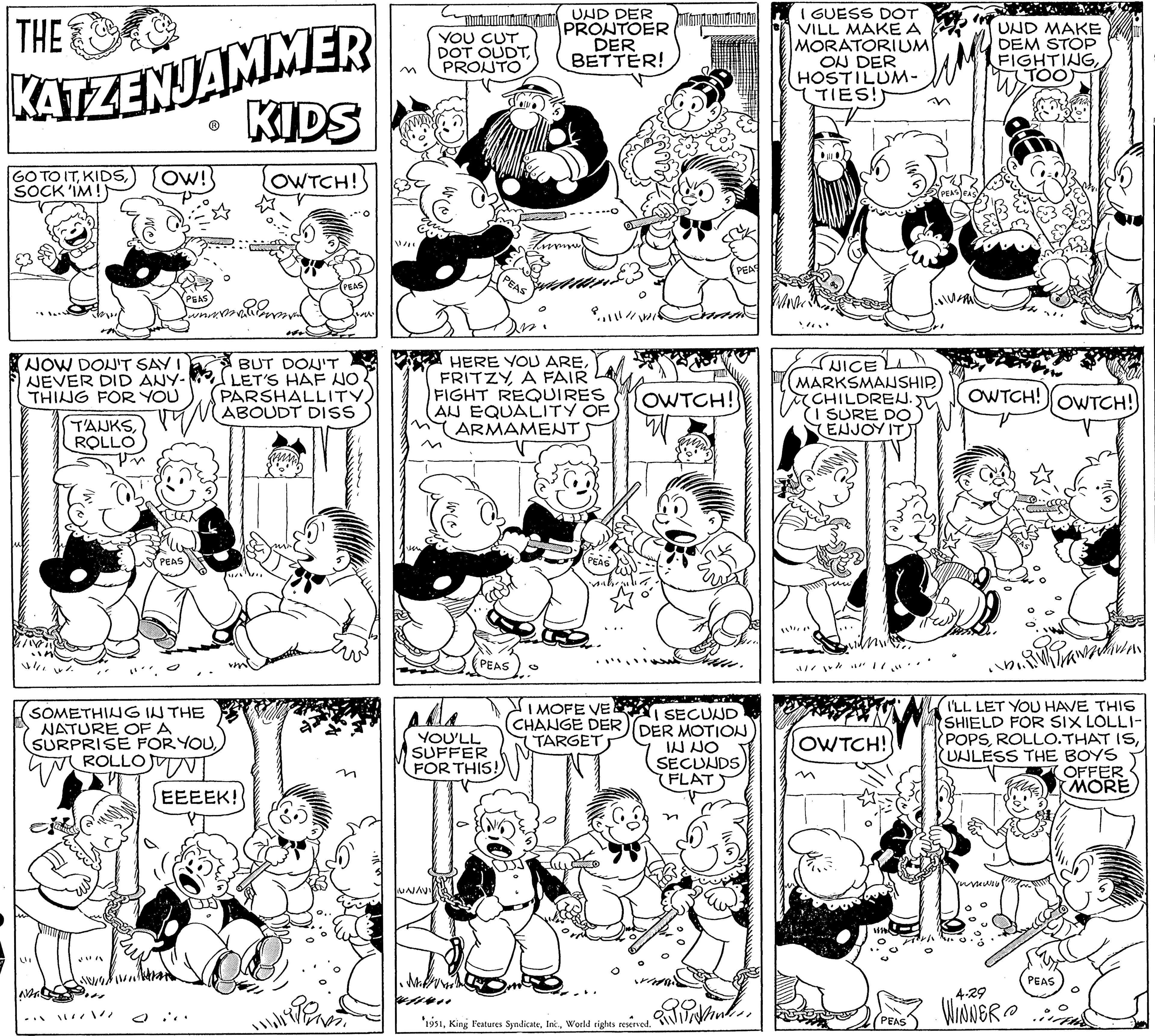 Style OCR: THE KATZENJAMMER KIDS OWTCH! GO TO ITSOCK 'IM! NOW DON'T SAY I NEVER DID ANY- THING FOR YOU OW! TAUKSROLLO LII PEAS PEAS whi SOMETHING IN THE NATURE OF A SURPRISE FOR YOUTROLLOWIN mal PEAS BUT DON'T LET'S HAF NO PARSHALLITYABOUDT DISS EEEEK! Mimiwa YOU CUT DOT OUDTPRONTO NAJAVI asta YOU'LL SUFFER FOR THIS! PEAS PEAS UND DER PRONTOER DER BETTER! know) 1483 HERE YOU AREFRITZY A FAIR FIGHT REQUIRES AU EQUALITY OF ARMAMENT / ????.? PEAS O OWTCH! PEAS 1951World rights reserved. Disser. I MOFE VE SECUND CHANGE DER) (DER MOTION TARGET IN NO SECUNDS (FLAT Vind I GUESS DOT VILL MAKE A MORATORIUMI ON DER HOSTILUM- TIES!) NICE MARKSMANSHIP CHILDREN. SURE DO ENJOY IT //// / // OWTCH!! M UND MAKE DEM STOP FIGHTINGTOO OWTCH! OWTCH! I'LL LET YOU HAVE THIS SHIELD FOR SIX LOLLI- POPSUNLESS THE BOYS OFFER MORE 4.29 PEAS WINNER PEAS THE KATZENJAMMER KIDS OWTCH ! GO TO ITSOCK ' IM ! NOW DON'T SAY I NEVER DID ANY THING FOR YOU OW ! TAUKSROLLO LII PEAS PEAS whi SOMETHING IN THE NATURE OF A SURPRISE FOR YOUTROLLOWIN mal PEAS BUT DON'T LET'S HAF NO PARSHALLITYABOUDT DISS EEEEK ! Mimiwa YOU CUT DOT OUDTPRONTO NAJAVI asta YOU'LL SUFFER FOR THIS ! PEAS PEAS UND DER PRONTOER DER BETTER ! know ) 1483 HERE YOU AREFRITZY A FAIR FIGHT REQUIRES AU EQUALITY OF ARMAMENT / ????. ? PEAS O OWTCH ! PEAS 1951King Features SyndicateWorld rights reserved . Disser . I MOFE VE SECUND CHANGE DER ) ( DER MOTION TARGET IN NO SECUNDS ( FLAT Vind I GUESS DOT VILL MAKE A MORATORIUMI ON DER HOSTILUM TIES ! ) NICE MARKSMANSHIP CHILDREN . SURE DO ENJOY IT //// / // OWTCH !! M UND MAKE DEM STOP FIGHTINGTOO OWTCH ! OWTCH ! I'LL LET YOU HAVE THIS SHIELD FOR SIX LOLLI POPSROLLO.THAT ISUNLESS THE BOYS OFFER MORE 4.29 PEAS WINNER PEAS