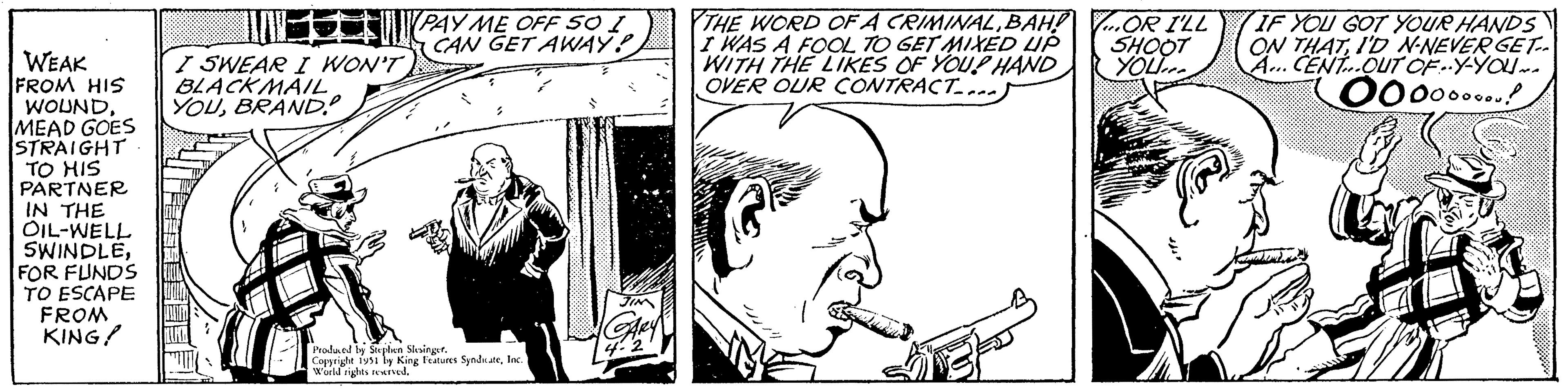 Musical instrument OCR: WEAK FROM HIS WOUNDMEAD GOES STRAIGHT TO HIS PARTNER IN THE OIL-WELL SWINDLEFOR FUNDS TO ESCAPE FROM KING! I SWEAR I WON'T BLACKMAILBRAND? CAREY PAY ME OFF SO I CAN GET AWAY? Produced by Stephen SlesingerInc." World rights reserved. GARY 4-2 THE WORD OF A CRIMINALBAH! I WAS A FOOL TO GET MIXED UP WITH THE LIKES OF YOUR HAND OVER OUR CONTRACT.... VAN ...OR I'LL SHOOT YOU IF YOU GOT YOUR HANDS ON THATID N-NEVER GET-. A... CENT OUT OF..Y-YOU~e Ooooo....! Kandyd WEAK FROM HIS WOUNDMEAD GOES STRAIGHT TO HIS PARTNER IN THE OIL - WELL SWINDLEFOR FUNDS TO ESCAPE FROM KING ! I SWEAR I WON'T BLACKMAILBRAND ? CAREY PAY ME OFF SO I CAN GET AWAY ? Produced by Stephen SlesingerCopyright 1951 by King Features SyndicateInc. " World rights reserved . GARY 4-2 THE WORD OF A CRIMINALBAH ! I WAS A FOOL TO GET MIXED UP WITH THE LIKES OF YOUR HAND OVER OUR CONTRACT .... VAN ... OR I'LL SHOOT YOU IF YOU GOT YOUR HANDS ON THATID N - NEVER GET- . A ... CENT OUT OF..Y - YOU ~ e Ooooo .... ! Kandyd