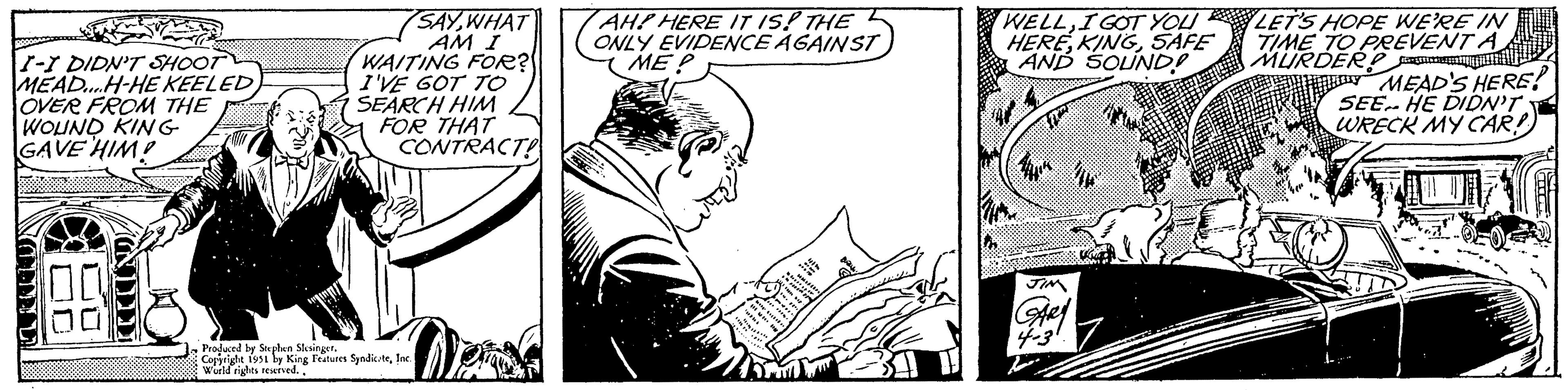 Fictional character OCR: I-I DIDN'T SHOOT MEAD....H-HE KEELED OVER FROM THE WOUND KING GAVE HIM! CRANES DH 100 100 SAY WHAT AM I WAITING FOR? I'VE GOT TO SEARCH HIM FOR THAT CONTRACT! Produced by Stephen Slesinger. Copyright 1951 by King Features SyndicateInc. World rights reserved.. AH? HERE IT IS! THE ONLY EVIDENCE AGAINST ME? Pou WELLI GOT YOU HERESAFE AND SOUND! VIK JIM GARY 4-3° LET'S HOPE WE'RE IN TIME TO PREVENT A MURDER?cont MEAD'S HERE! SEE HE DIDN'T WRECK MY CARD THU I - I DIDN'T SHOOT MEAD .... H - HE KEELED OVER FROM THE WOUND KING GAVE HIM ! CRANES DH 100 100 SAY WHAT AM I WAITING FOR ? I'VE GOT TO SEARCH HIM FOR THAT CONTRACT ! Produced by Stephen Slesinger . Copyright 1951 by King Features SyndicateInc. World rights reserved .. AH ? HERE IT IS ! THE ONLY EVIDENCE AGAINST ME ? Pou WELLI GOT YOU HERESAFE AND SOUND ! VIK JIM GARY 4-3° LET'S HOPE WE'RE IN TIME TO PREVENT A MURDER ? cont MEAD'S HERE ! SEE HE DIDN'T WRECK MY CARD THU