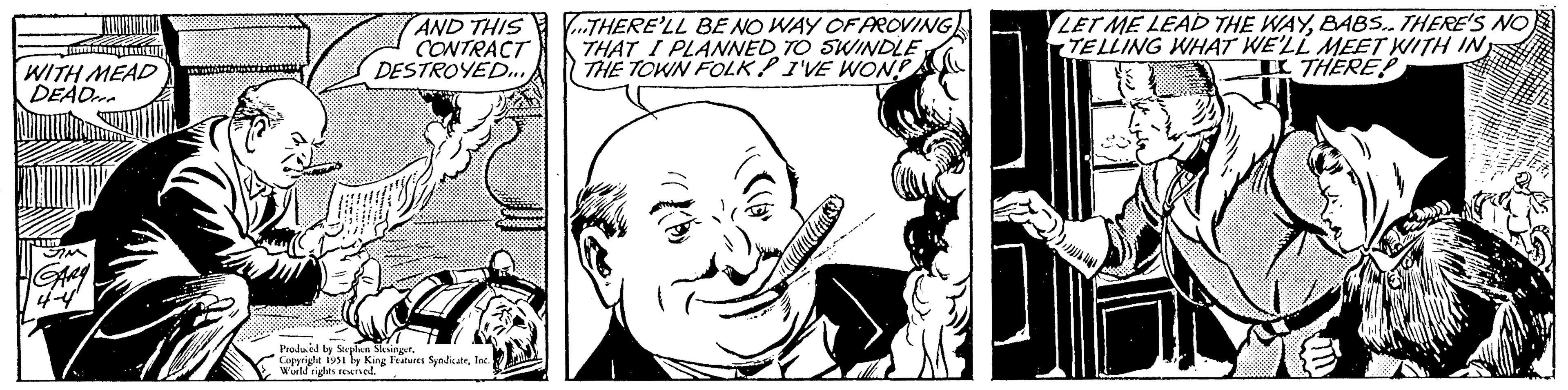 Happy OCR: WITH MEAD DEAD In SIM GARY 4-4 AND THIS CONTRACT DESTROYED.... Produced by Stephen Slesinger. Copyright 1951 by King Features SyndicateInc. World rights reserved. ...THERE'LL BE NO WAY OF PROVING THAT I PLANNED TO SWINDLETHE TOWN FOLK I'VE WON!! LET ME LEAD THE WAYBABS.. THERE'S NO TELLING WHAT WE'LL MEET WITH IN I THERE! WITH MEAD DEAD In SIM GARY 4-4 AND THIS CONTRACT DESTROYED .... Produced by Stephen Slesinger . Copyright 1951 by King Features SyndicateInc. World rights reserved . ... THERE'LL BE NO WAY OF PROVING THAT I PLANNED TO SWINDLETHE TOWN FOLK I'VE WON !! LET ME LEAD THE WAYBABS .. THERE'S NO TELLING WHAT WE'LL MEET WITH IN I THERE !
