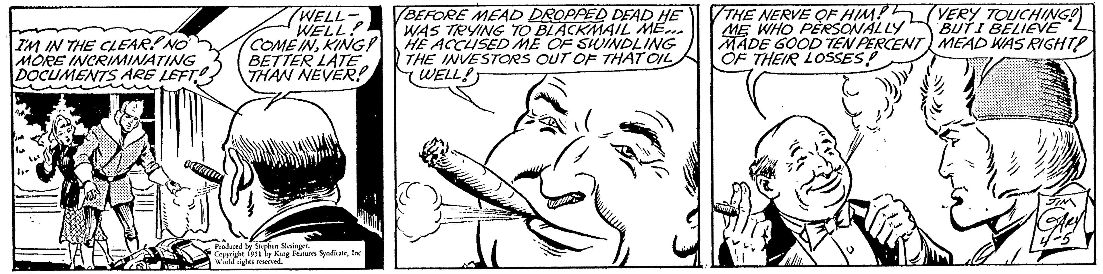 Finger OCR: I'M IN THE CLEAR! NO MORE INCRIMINATING DOCUMENTS ARE LEFT IFT WELL- WELL! COME INKING! BETTER LATE THAN NEVER! Produced by Stephen Slesinger. Copyright 1951 by King Features SyndicateInc. World rights reserved. BEFORE MEAD DROPPED DEAD HE WAS TRYING TO BLACKMAIL ME... HE ACCUSED ME OF SWINDLING THE INVESTORS OUT OF THAT OIL WELL! THE NERVE OF HIM?? ME WHO PERSONALLY MADE GOOD TEN PERCENT OF THEIR LOSSES! VERY TOUCHING! BUT I BELIEVE MEAD WAS RIGHT! JIM I'M IN THE CLEAR ! NO MORE INCRIMINATING DOCUMENTS ARE LEFT IFT WELL WELL ! COME INKING ! BETTER LATE THAN NEVER ! Produced by Stephen Slesinger . Copyright 1951 by King Features SyndicateInc. World rights reserved . BEFORE MEAD DROPPED DEAD HE WAS TRYING TO BLACKMAIL ME ... HE ACCUSED ME OF SWINDLING THE INVESTORS OUT OF THAT OIL WELL ! THE NERVE OF HIM ?? ME WHO PERSONALLY MADE GOOD TEN PERCENT OF THEIR LOSSES ! VERY TOUCHING ! BUT I BELIEVE MEAD WAS RIGHT ! JIM