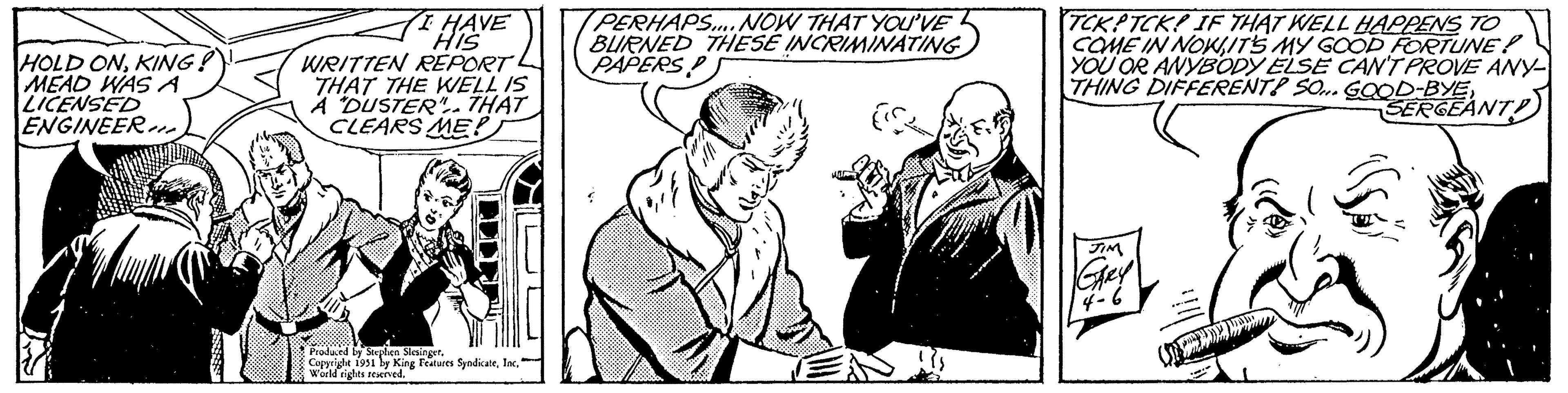 Humour OCR: HOLD ONKING? MEAD WAS A LICENSED ENGINEER!! I HAVE HIS WRITTEN REPORT THAT THE WELL IS A DUSTER". THAT CLEARS ME? Produced by Stephen Slesinger. Copyright 1951 by King Features SyndicateWorld rights reserved. PERHAPS.... NOW THAT YOU'VE BURNED THESE INCRIMINATING PAPERS (S TCKPTCK! IF THAT WELL HAPPENS TO COME IN NOWIT'S MY GOOD FORTUNE! YOU OR ANYBODY ELSE CAN'T PROVE ANY- THING DIFFERENT? SO... GOOD-BYESERGEANT! JIM GARY 4-6 HOLD ONKING ? MEAD WAS A LICENSED ENGINEER !! I HAVE HIS WRITTEN REPORT THAT THE WELL IS A DUSTER " . THAT CLEARS ME ? Produced by Stephen Slesinger . Copyright 1951 by King Features SyndicateWorld rights reserved . PERHAPS .... NOW THAT YOU'VE BURNED THESE INCRIMINATING PAPERS ( S TCKPTCK ! IF THAT WELL HAPPENS TO COME IN NOWIT'S MY GOOD FORTUNE ! YOU OR ANYBODY ELSE CAN'T PROVE ANY THING DIFFERENT ? SO ... GOOD - BYESERGEANT ! JIM GARY 4-6