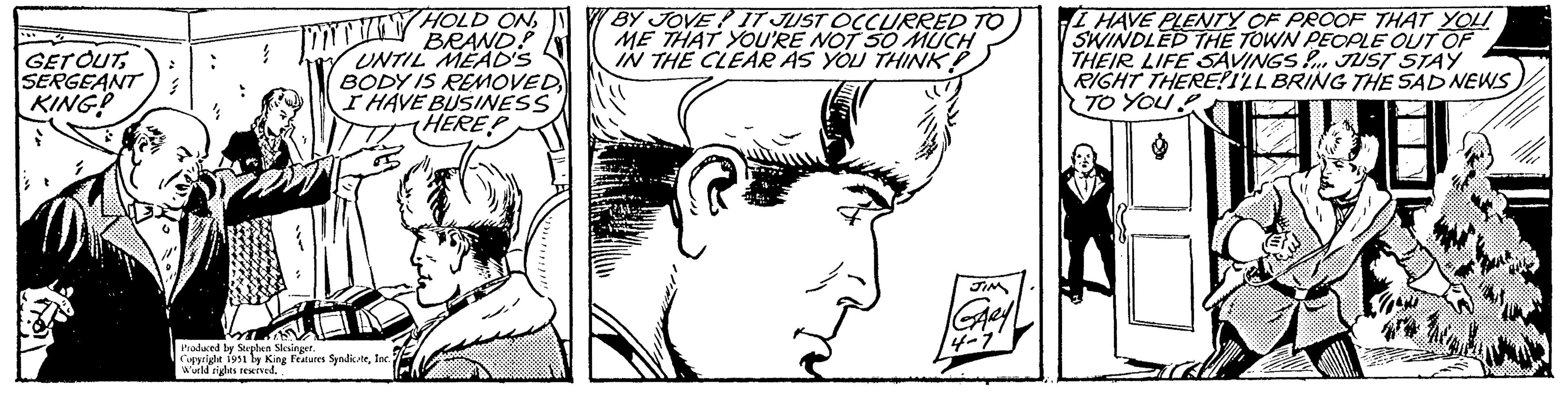 Gesture OCR: GET OUTSERGEANT KING! HOLD ONBRAND? UNTIL MEAD'S BODY IS REMOVED I HAVE BUSINESS HERE MTHUANY Produced by Stephen Slesinger. Copyright 1951 by King Features SyndicateInc. World rights reserved.. BY JOVE IT JUST OCCURRED TO ME THAT YOU'RE NOT SO MUCH IN THE CLEAR AS YOU THINK? JIM GARY 4-7 I HAVE PLENTY OF PROOF THAT YOU SWINDLED THE TOWN PEOPLE OUT OF THEIR LIFE SAVINGS!... JUST STAY RIGHT THERE!I'LL BRING THE SAD NEWS TO YOU! 4# 18 GET OUTSERGEANT KING ! HOLD ONBRAND ? UNTIL MEAD'S BODY IS REMOVED I HAVE BUSINESS HERE MTHUANY Produced by Stephen Slesinger . Copyright 1951 by King Features SyndicateInc. World rights reserved .. BY JOVE IT JUST OCCURRED TO ME THAT YOU'RE NOT SO MUCH IN THE CLEAR AS YOU THINK ? JIM GARY 4-7 I HAVE PLENTY OF PROOF THAT YOU SWINDLED THE TOWN PEOPLE OUT OF THEIR LIFE SAVINGS ! ... JUST STAY RIGHT THERE ! I'LL BRING THE SAD NEWS TO YOU ! 4 # 18