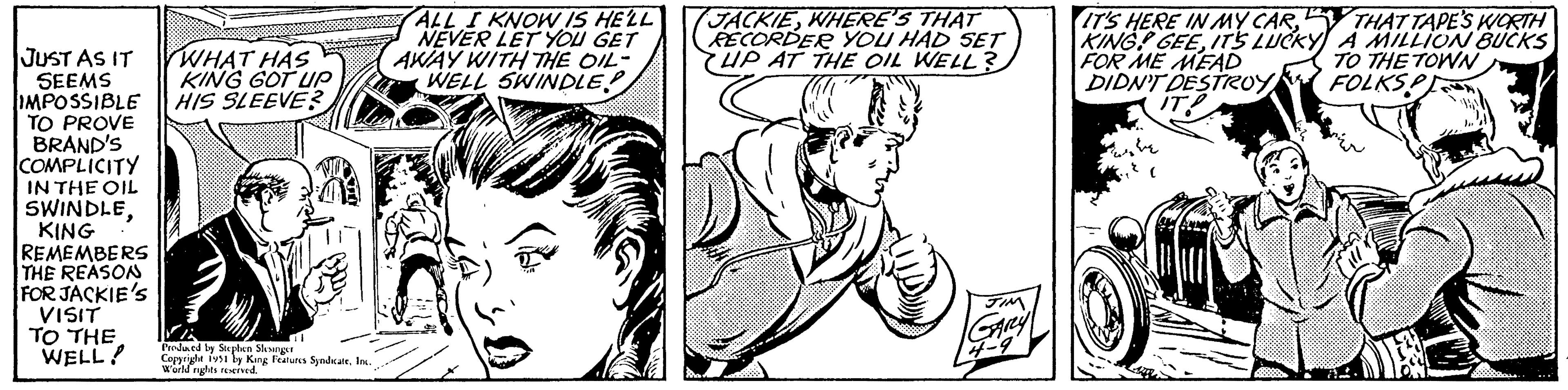 Art OCR: JUST AS IT SEEMS IMPOSSIBLE TO PROVE BRAND'S COMPLICITY IN THE OIL SWINDLEKING REMEMBERS THE REASON FOR JACKIE'S VISIT TO THE WELL! WHAT HAS KING GOT UP HIS SLEEVE? Produced by Stephen Slesinger Copyright 1951 by King Features SyndicateInc. World rights reserved. ALL I KNOW IS HE'LL NEVER LET YOU GET AWAY WITH THE OIL- WELL SWINDLE! JACKIEWHERE'S THAT RECORDER YOU HAD SET UP AT THE OIL WELL? JIM GARLY 4-9 IT'S HERE IN MY CARIT'S LUCKY FOR ME MEAD DIDN'T DESTROY IT! he ( THAT TAPE'S WORTH A MILLION BUCKS TO THE TOWN FOLKSP JUST AS IT SEEMS IMPOSSIBLE TO PROVE BRAND'S COMPLICITY IN THE OIL SWINDLEKING REMEMBERS THE REASON FOR JACKIE'S VISIT TO THE WELL ! WHAT HAS KING GOT UP HIS SLEEVE ? Produced by Stephen Slesinger Copyright 1951 by King Features SyndicateInc. World rights reserved . ALL I KNOW IS HE'LL NEVER LET YOU GET AWAY WITH THE OIL WELL SWINDLE ! JACKIEWHERE'S THAT RECORDER YOU HAD SET UP AT THE OIL WELL ? JIM GARLY 4-9 IT'S HERE IN MY CARKING GEEIT'S LUCKY FOR ME MEAD DIDN'T DESTROY IT ! he ( THAT TAPE'S WORTH A MILLION BUCKS TO THE TOWN FOLKSP