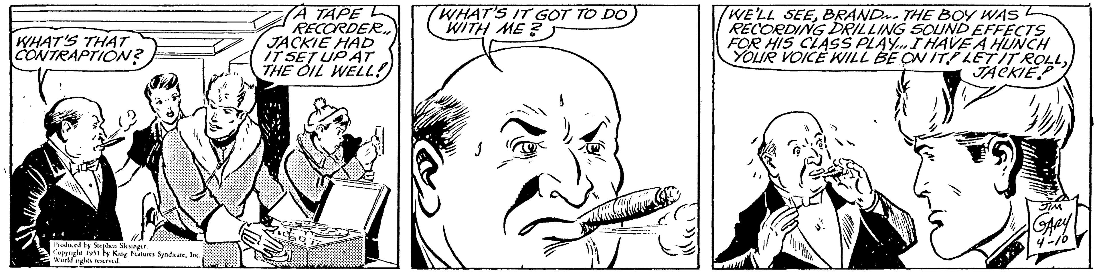 Organism OCR: WHAT'S THAT CONTRAPTION? Produced by Stephen Slesinger. Copyright 1951 by King Features Syndicate. Inc.World rights reserved. ?? ???? RECORDER.. JACKIE HAD IT SET UP AT THE OIL WELL! WHAT'S IT GOT TO DO WITH ME? WE'LL SEEBRAND THE BOY WAS RECORDING DRILLING SOUND EFFECTS FOR HIS CLASS PLAY... I HAVE A HUNCH YOUR VOICE WILL BE ON ITPLETIT ROLLJACKIE SIM GARY 4-10 WHAT'S THAT CONTRAPTION ? Produced by Stephen Slesinger . Copyright 1951 by King Features Syndicate . Inc.World rights reserved . ?? ???? RECORDER .. JACKIE HAD IT SET UP AT THE OIL WELL ! WHAT'S IT GOT TO DO WITH ME ? WE'LL SEEBRAND THE BOY WAS RECORDING DRILLING SOUND EFFECTS FOR HIS CLASS PLAY ... I HAVE A HUNCH YOUR VOICE WILL BE ON ITPLETIT ROLLJACKIE SIM GARY 4-10