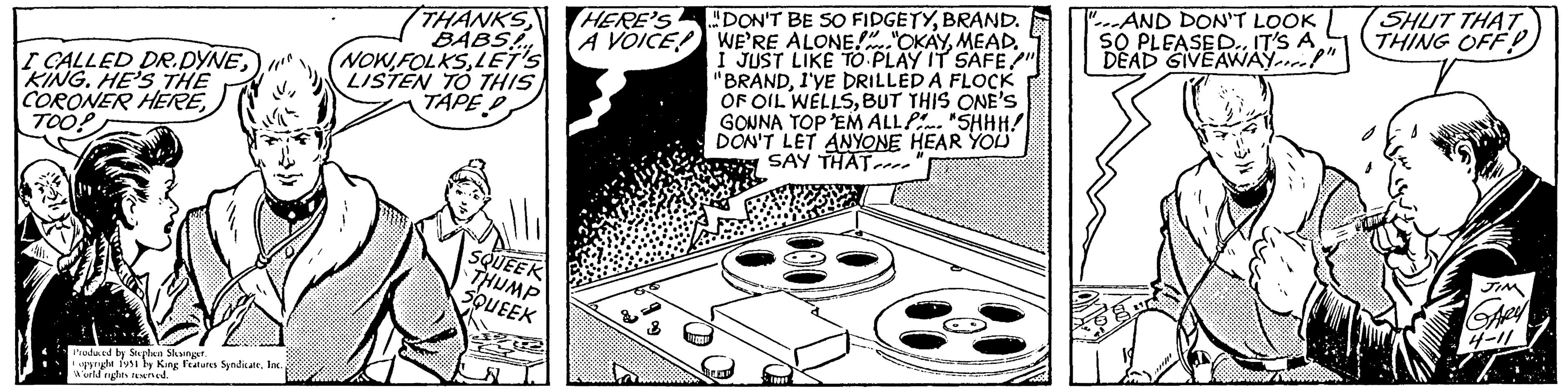 Circle OCR: I CALLED DR.DYNEKING. HE'S THE CORONER HEREProduced by Stephen Slesinger. opyright 1951 by King Features SyndicateInc. World rights reserved. THANKS BABS! NOW FOLKSLET'S LISTEN TO THIS TAPE D J1 SQUEEK THUMP SQUEEK HERE'S A VOICE! HIMEHE DON'T BE SO FIDGETYBRAND. WE'RE ALONE!"OKAYMEAD. I JUST LIKE TO PLAY IT SAFE" "BRANDI'VE DRILLED A FLOCK OF OIL WELLSBUT THIS ONE'S GONNA TOP 'EM ALL "SHHH! DON'T LET ANYONE HEAR YOU SAY THAT 13021 "AND DON'T LOOK SO PLEASED.. IT'S A DEAD GIVEAWAY" SHUT THAT. THING OFF! JIM GARY 4-11 I CALLED DR.DYNEKING . HE'S THE CORONER HEREProduced by Stephen Slesinger . opyright 1951 by King Features SyndicateInc. World rights reserved . THANKS BABS ! NOW FOLKSLET'S LISTEN TO THIS TAPE D J1 SQUEEK THUMP SQUEEK HERE'S A VOICE ! HIMEHE DON'T BE SO FIDGETYBRAND . WE'RE ALONE ! " OKAYMEAD . I JUST LIKE TO PLAY IT SAFE" " BRANDI'VE DRILLED A FLOCK OF OIL WELLSBUT THIS ONE'S GONNA TOP ' EM ALL " SHHH ! DON'T LET ANYONE HEAR YOU SAY THAT 13021 " AND DON'T LOOK SO PLEASED .. IT'S A DEAD GIVEAWAY " SHUT THAT . THING OFF ! JIM GARY 4-11