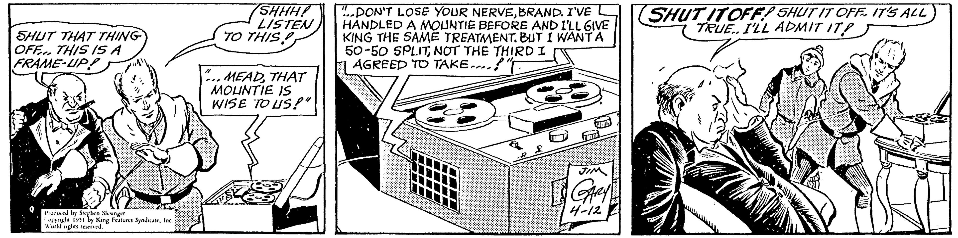 Pattern OCR: SHUT THAT THING OFF. THIS IS A FRAME-UP! Produced by Stephen Slesinger. opyright 1951 by King Features SyndicateInc. World rights reserved. SHHH! LISTEN TO THIS MEADTHAT MOUNTIE IS WISE TO US!" ...DON'T LOSE YOUR NERVEBRAND. I'VE HANDLED A MOUNTIE BEFORE AND I'LL GIVE KING THE SAME TREATMENT. BUT I WANT A 50-50 SPLITNOT THE THIRD I AGREED TO TAKE....!" JIM GARY 4-12 SHUT IT OFF! SHUT IT OFF. IT'S ALL TRUE.. I'LL ADMIT IT? SHUT THAT THING OFF . THIS IS A FRAME - UP ! Produced by Stephen Slesinger . opyright 1951 by King Features SyndicateInc. World rights reserved . SHHH ! LISTEN TO THIS MEADTHAT MOUNTIE IS WISE TO US ! " ... DON'T LOSE YOUR NERVEBRAND . I'VE HANDLED A MOUNTIE BEFORE AND I'LL GIVE KING THE SAME TREATMENT . BUT I WANT A 50-50 SPLITNOT THE THIRD I AGREED TO TAKE .... ! " JIM GARY 4-12 SHUT IT OFF ! SHUT IT OFF . IT'S ALL TRUE .. I'LL ADMIT IT ?