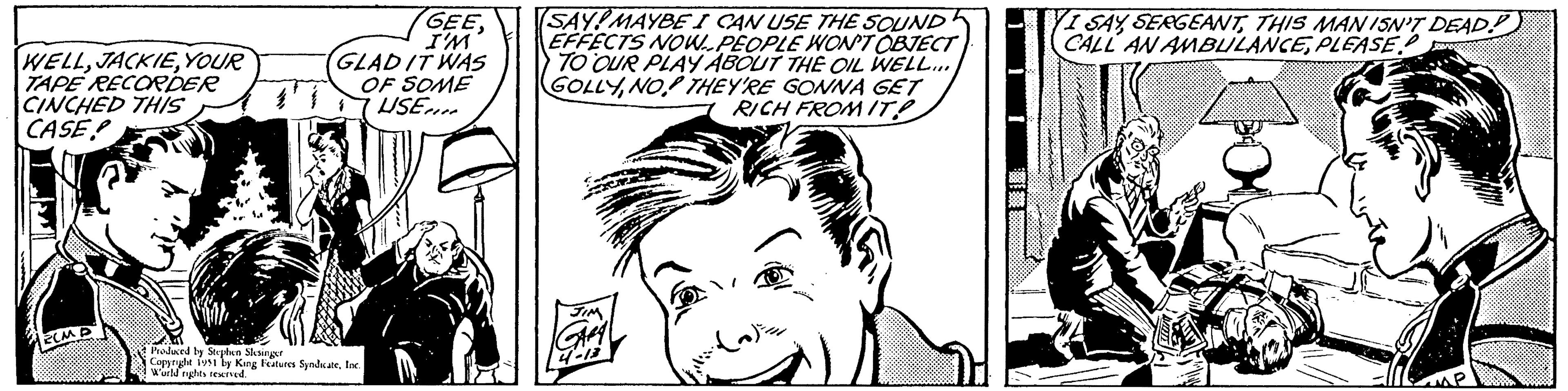 Style OCR: WELLYOUR TAPE RECORDER CINCHED THIS CASE ECM D GEEI'M GLAD IT WAS OF SOME USE Produced by Stephen Slesinger Copyright 1951 by King Features SyndicateInc. World rights reserved. (SAY! MAYBE I CAN USE THE SOUND EFFECTS NOW PEOPLE WON'T OBJECT TO OUR PLAY ABOUT THE OIL WELL... GOLLYNO THEY'RE GONNA GET RICH FROM IT! JIM GARA 4-13 I SAYTHIS MAN ISN'T DEAD CALL AN AMBULANCEPLEASE. WELLYOUR TAPE RECORDER CINCHED THIS CASE ECM D GEEI'M GLAD IT WAS OF SOME USE Produced by Stephen Slesinger Copyright 1951 by King Features SyndicateInc. World rights reserved . ( SAY ! MAYBE I CAN USE THE SOUND EFFECTS NOW PEOPLE WON'T OBJECT TO OUR PLAY ABOUT THE OIL WELL ... GOLLYNO THEY'RE GONNA GET RICH FROM IT ! JIM GARA 4-13 I SAYTHIS MAN ISN'T DEAD CALL AN AMBULANCEPLEASE .