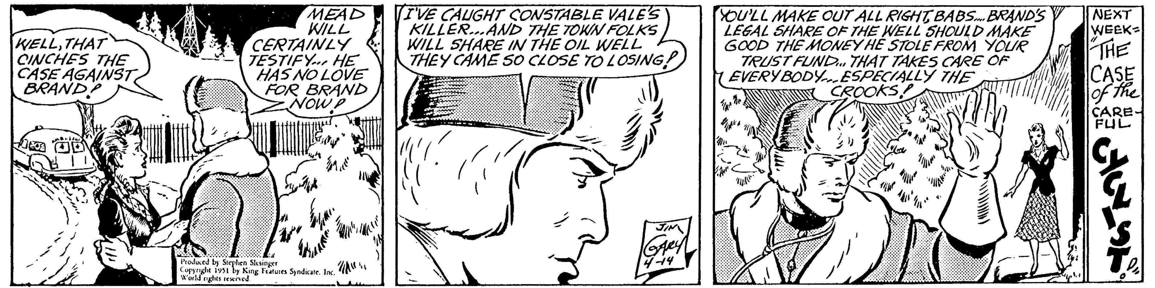 Gesture OCR: WELLTHAT CINCHES THE CASE AGAINST BRAND? -bad JEJA D CERTAINLY TESTIFY HE HAS NO LOVE FOR BRAND NOW P S MEAD (I'VE CAUGHT CONSTABLE VALE'S WILL KILLER...AND THE TOWN FOLKS WILL SHARE IN THE OIL WELL THEY CAME SO CLOSE TO LOSING! # Japanes Produced by Stephen Slesinger Copyright 1951 by King Features Syndicate. Inc. World rights reserved. " GARY YOU'LL MAKE OUT ALL RIGHTBABS... BRAND'S LEGAL SHARE OF THE WELL SHOULD MAKE GOOD THE MONEY HE STOLE FROM YOUR TRUST FUND... THAT TAKES CARE OF EVERYBODY.ESPECIALLY THE CROOKS ² Willi. Zum NEXT WEEK- THE CASE of the CARE FUL AUSS WELLTHAT CINCHES THE CASE AGAINST BRAND ? -bad JEJA D CERTAINLY TESTIFY HE HAS NO LOVE FOR BRAND NOW P S MEAD ( I'VE CAUGHT CONSTABLE VALE'S WILL KILLER ... AND THE TOWN FOLKS WILL SHARE IN THE OIL WELL THEY CAME SO CLOSE TO LOSING ! # Japanes Produced by Stephen Slesinger Copyright 1951 by King Features Syndicate . Inc. World rights reserved . " GARY YOU'LL MAKE OUT ALL RIGHTBABS ... BRAND'S LEGAL SHARE OF THE WELL SHOULD MAKE GOOD THE MONEY HE STOLE FROM YOUR TRUST FUND ... THAT TAKES CARE OF EVERYBODY.ESPECIALLY THE CROOKS ² Willi . Zum NEXT WEEK THE CASE of the CARE FUL AUSS