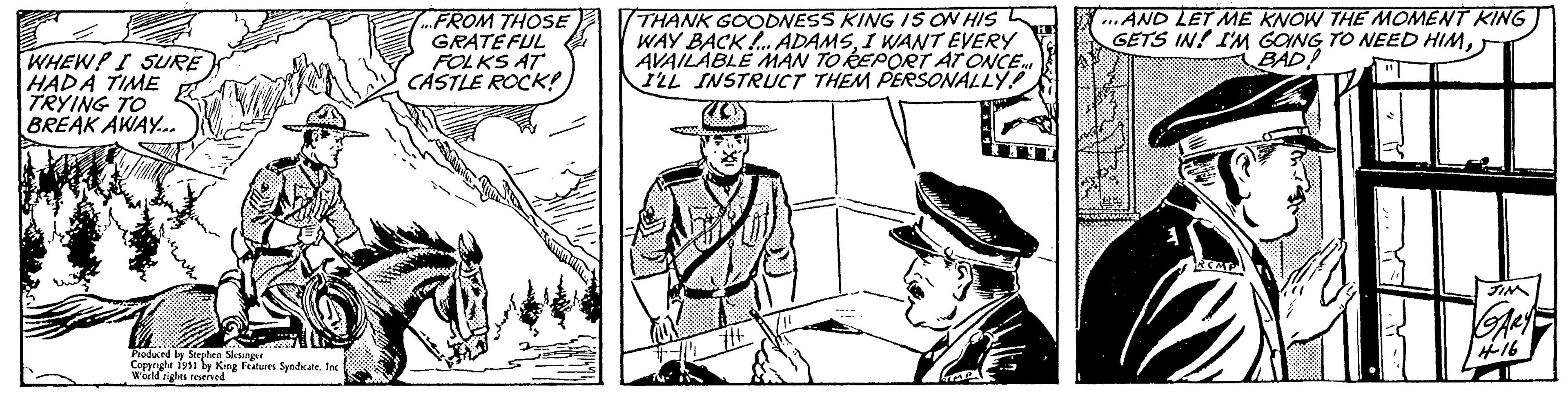 People OCR: WHEW! I SURE HADA TIME TRYING TO BREAK AWAY... www. Produced by Stephen Slesinger Copyright 1951 by King Features Syndicate. Inc World rights reserved FROM THOSE GRATEFUL FOLKS AT CASTLE ROCK! THANK GOODNESS KING IS ON HIS WAY BACK!... ADAMSI WANT EVERY AVAILABLE MAN TO REPORT AT ONCE. I'LL INSTRUCT THEM PERSONALLY! CAMOSO #1+ bimet ...AND LET ME KNOW THE MOMENT KING GETS IN! I'M GOING TO NEED HIMBAD! www JIM GARY 4-16 WHEW ! I SURE HADA TIME TRYING TO BREAK AWAY ... www . Produced by Stephen Slesinger Copyright 1951 by King Features Syndicate . Inc World rights reserved FROM THOSE GRATEFUL FOLKS AT CASTLE ROCK ! THANK GOODNESS KING IS ON HIS WAY BACK ! ... ADAMSI WANT EVERY AVAILABLE MAN TO REPORT AT ONCE . I'LL INSTRUCT THEM PERSONALLY ! CAMOSO # 1 + bimet ... AND LET ME KNOW THE MOMENT KING GETS IN ! I'M GOING TO NEED HIMBAD ! www JIM GARY 4-16