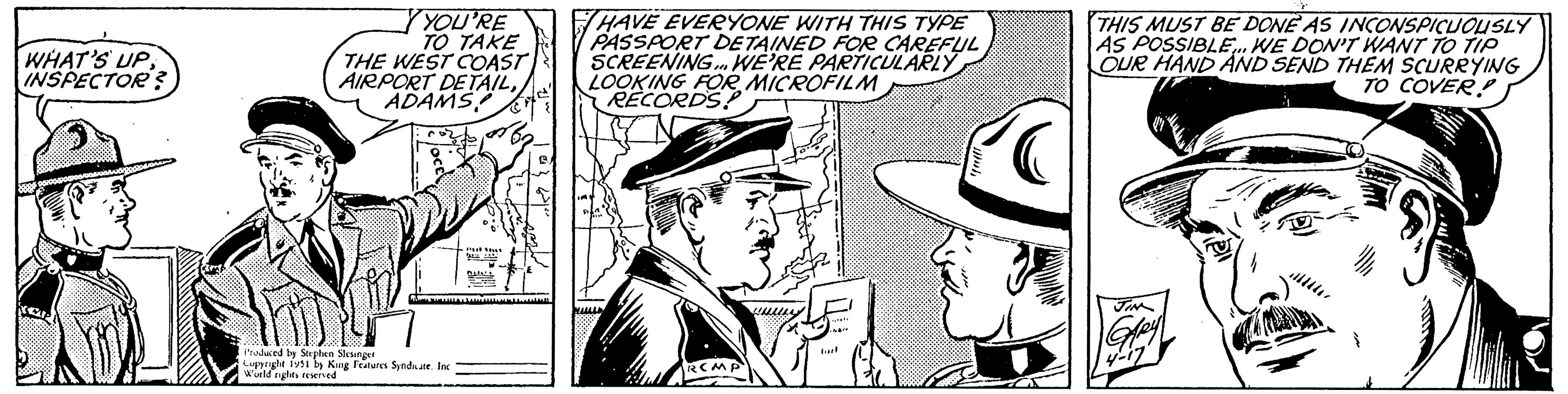 Cap OCR: WHAT'S UPINSPECTOR? YOU'RE TO TAKE THE WEST COAST AIRPORT DETAILADAMS Produced by Stephen Slesinger Copyright 1951 by King Features Syndicate. Inc World rights reserved PA SOLL PARA BILALL Ene B In HAVE EVERYONE WITH THIS TYPE PASSPORT DETAINED FOR CAREFUL SCREENING... WE'RE PARTICULARLY LOOKING FOR MICROFILM RECORDS SA RCMP w***. have THIS MUST BE DONE AS INCONSPICUOUSLY AS POSSIBLE... WE DON'T WANT TO TIP OUR HAND AND SEND THEM SCURRYING TO COVER! JIN 4-17 WHAT'S UPINSPECTOR ? YOU'RE TO TAKE THE WEST COAST AIRPORT DETAILADAMS Produced by Stephen Slesinger Copyright 1951 by King Features Syndicate . Inc World rights reserved PA SOLL PARA BILALL Ene B In HAVE EVERYONE WITH THIS TYPE PASSPORT DETAINED FOR CAREFUL SCREENING ... WE'RE PARTICULARLY LOOKING FOR MICROFILM RECORDS SA RCMP w *** . have THIS MUST BE DONE AS INCONSPICUOUSLY AS POSSIBLE ... WE DON'T WANT TO TIP OUR HAND AND SEND THEM SCURRYING TO COVER ! JIN 4-17