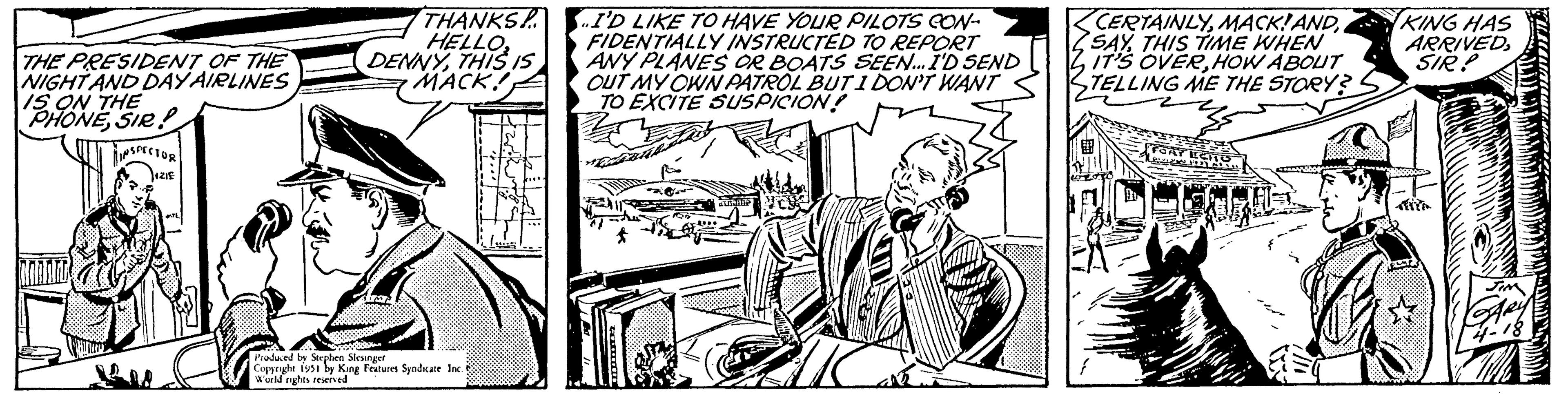 Monochrome OCR: THE PRESIDENT OF THE NIGHT AND DAY AIRLINES IS ON THE PHONESIR! INSPECTOR +ZIE THANKS HELLO2 DENNYTHIS MACK! Produced by Stephen Slesinger Copyright 1951 by King Features Syndicate Inc. World rights reserved I'D LIKE TO HAVE YOUR PILOTS CON- FIDENTIALLY INSTRUCTED TO REPORT ANY PLANES OR BOATS SEEN... I'D SEND OUT MY OWN PATROL BUT I DON'T WANT TO EXCITE SUSPICION! comm Busine CERTAINLY. SAYTHIS TIME WHEN IT'S OVERHOW ABOUT TELLING ME THE STORY? COOT } FORT ECTS Re 2013 ALUS S KING HAS ARRIVEDSIR? JIM 4-18 THE PRESIDENT OF THE NIGHT AND DAY AIRLINES IS ON THE PHONESIR ! INSPECTOR + ZIE THANKS HELLO2 DENNYTHIS MACK ! Produced by Stephen Slesinger Copyright 1951 by King Features Syndicate Inc. World rights reserved I'D LIKE TO HAVE YOUR PILOTS CON FIDENTIALLY INSTRUCTED TO REPORT ANY PLANES OR BOATS SEEN ... I'D SEND OUT MY OWN PATROL BUT I DON'T WANT TO EXCITE SUSPICION ! comm Busine CERTAINLYMACK ! AND. SAYTHIS TIME WHEN IT'S OVERHOW ABOUT TELLING ME THE STORY ? COOT } FORT ECTS Re 2013 ALUS S KING HAS ARRIVEDSIR ? JIM 4-18