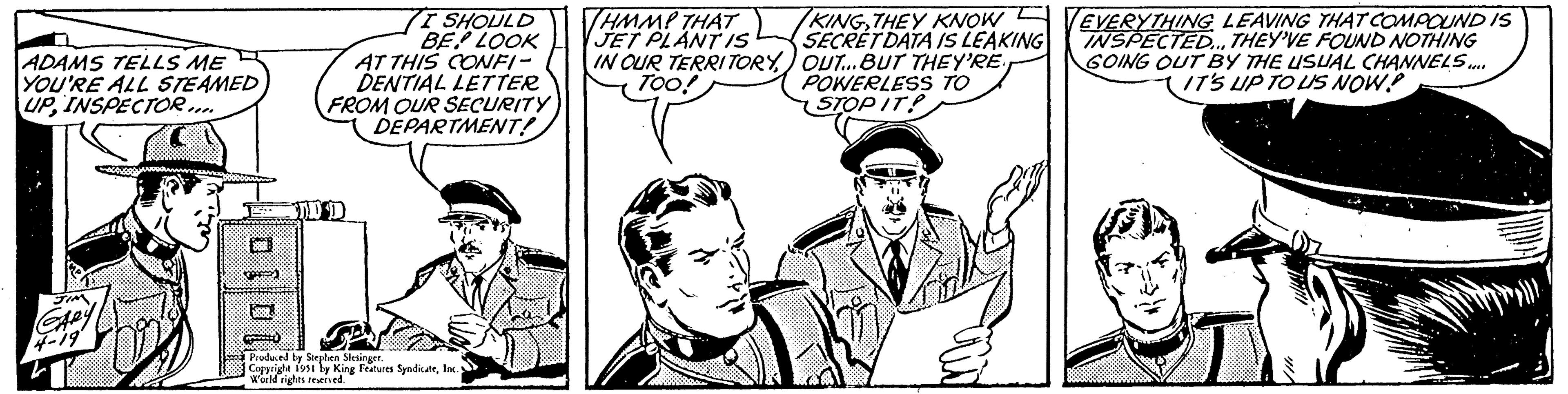 Mammal OCR: ADAMS TELLS ME YOU'RE ALL STEAMED UPINSPECTOR.... JIM GARY 4-19 1010 I SHOULD BE LOOK AT THIS CONFI- DENTIAL LETTER FROM OUR SECURITY DEPARTMENT! DDD Produced by Stephen Slesinger. Copyright 1951 by King Features SyndicateInc. World rights reserved. THMMP THAT JET PLANT IS IN OUR TERRITORYTOO! KINGTHEY KNOW SECRET DATA IS LEAKING OUT... BUT THEY'RE POWERLESS TO STOP IT! EVERYTHING LEAVING THAT COMPOUND IS INSPECTED... THEY'VE FOUND NOTHING GOING OUT BY THE USUAL CHANNELS.... IT'S UP TO US NOW? ADAMS TELLS ME YOU'RE ALL STEAMED UPINSPECTOR .... JIM GARY 4-19 1010 I SHOULD BE LOOK AT THIS CONFI DENTIAL LETTER FROM OUR SECURITY DEPARTMENT ! DDD Produced by Stephen Slesinger . Copyright 1951 by King Features SyndicateInc. World rights reserved . THMMP THAT JET PLANT IS IN OUR TERRITORYTOO ! KINGTHEY KNOW SECRET DATA IS LEAKING OUT ... BUT THEY'RE POWERLESS TO STOP IT ! EVERYTHING LEAVING THAT COMPOUND IS INSPECTED ... THEY'VE FOUND NOTHING GOING OUT BY THE USUAL CHANNELS .... IT'S UP TO US NOW ?