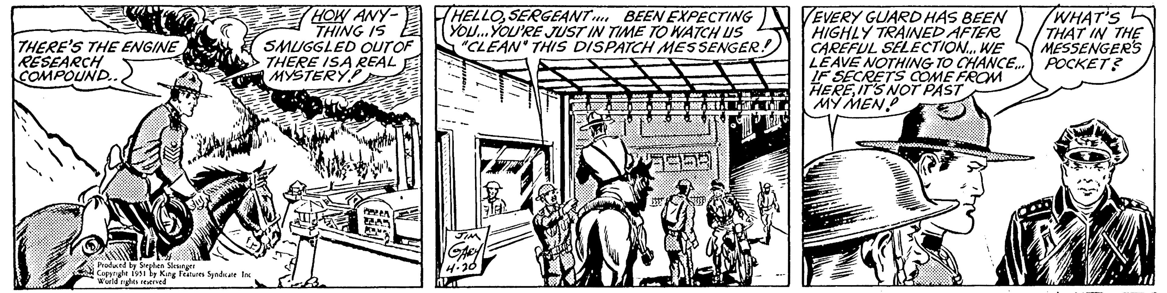 Window OCR: THERE'S THE ENGINE RESEARCH COMPOUND.. Produced by Stephen Slesinger Copyright 1951 by King Features Syndicate Inc World rights reserved HOW ANY- THING IS SMUGGLED OUT OF THERE ISA REAL MYSTERY? PEREA HELLOSERGEANT BEEN EXPECTING YOU...YOU'RE JUST IN TIME TO WATCH US "CLEAN" THIS DISPATCH MESSENGER! JIM GARY 4.20 1211 19958 CPG EVERY GUARD HAS BEEN HIGHLY TRAINED AFTER CAREFUL SELECTION... WE LEAVE NOTHING TO CHANCE... IF SECRETS COME FROM HEREIT'S NOT PAST MY MEN SPAS WHAT'S THAT IN THE MESSENGER'S POCKET? THERE'S THE ENGINE RESEARCH COMPOUND .. Produced by Stephen Slesinger Copyright 1951 by King Features Syndicate Inc World rights reserved HOW ANY THING IS SMUGGLED OUT OF THERE ISA REAL MYSTERY ? PEREA HELLOSERGEANT BEEN EXPECTING YOU ... YOU'RE JUST IN TIME TO WATCH US " CLEAN " THIS DISPATCH MESSENGER ! JIM GARY 4.20 1211 19958 CPG EVERY GUARD HAS BEEN HIGHLY TRAINED AFTER CAREFUL SELECTION ... WE LEAVE NOTHING TO CHANCE ... IF SECRETS COME FROM HEREIT'S NOT PAST MY MEN SPAS WHAT'S THAT IN THE MESSENGER'S POCKET ?