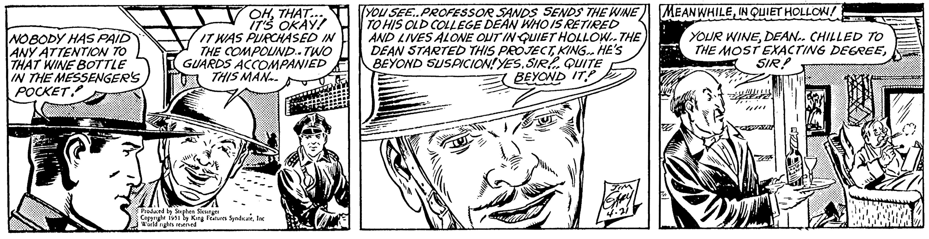 Organism OCR: NOBODY HAS PAID ANY ATTENTION TO THAT WINE BOTTLE IN THE MESSENGER'S POCKET OHTHAT... IT'S OKAY! IT WAS PURCHASED IN THE COMPOUND.. TWO GUARDS ACCOMPANIED THIS MAN Produced by Stephen Slesinger Copyright 1951 by King Features SyndicateInc World rights reserved (YOU SEE..PROFESSOR SANDS SENDS THE WINE TO HIS OLD COLLEGE DEAN WHO IS RETIRED AND LIVES ALONE OUT IN QUIET HOLLOW THE DEAN STARTED THIS PROJECTKING.. HE'S BEYOND SUSPICION! YESSIR! QUITE BEYOND ITP Say MEANWHILEIN QUIET HOLLOW! YOUR WINEDEAN. CHILLED TO THE MOST EXACTING DEGREESIR! NOBODY HAS PAID ANY ATTENTION TO THAT WINE BOTTLE IN THE MESSENGER'S POCKET OHTHAT ... IT'S OKAY ! IT WAS PURCHASED IN THE COMPOUND .. TWO GUARDS ACCOMPANIED THIS MAN Produced by Stephen Slesinger Copyright 1951 by King Features SyndicateInc World rights reserved ( YOU SEE..PROFESSOR SANDS SENDS THE WINE TO HIS OLD COLLEGE DEAN WHO IS RETIRED AND LIVES ALONE OUT IN QUIET HOLLOW THE DEAN STARTED THIS PROJECTKING .. HE'S BEYOND SUSPICION ! YESSIR ! QUITE BEYOND ITP Say MEANWHILEIN QUIET HOLLOW ! YOUR WINEDEAN . CHILLED TO THE MOST EXACTING DEGREESIR !
