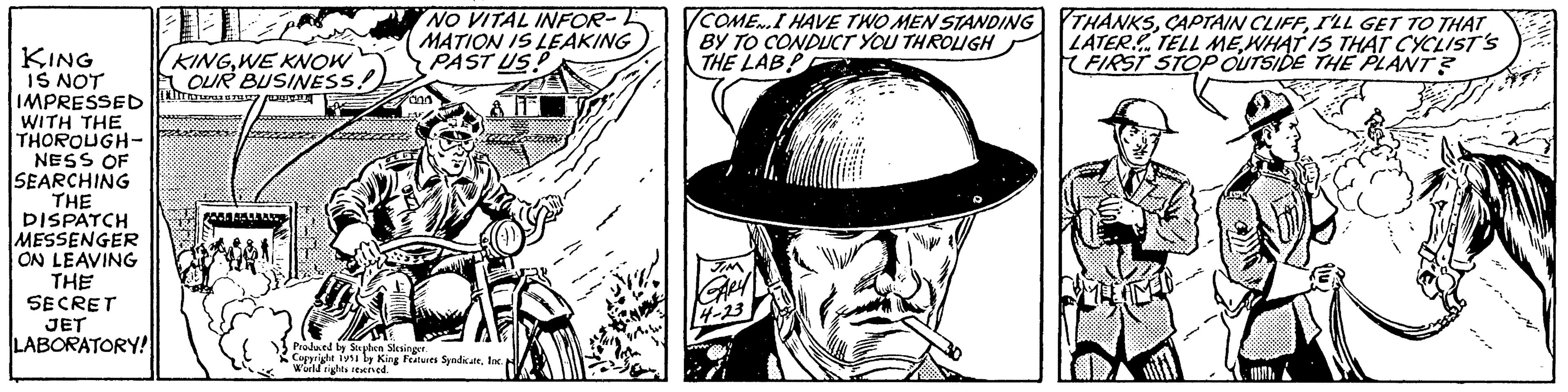Line OCR: KING IS NOT IMPRESSED WITH THE THOROUGH- NESS OF SEARCHING THE DISPATCH MESSENGER ON LEAVING THE SECRET JET LABORATORY! EKá KINGWE KNOW OUR BUSINESS. T S FELLTART NO VITAL INFOR- MATION IS LEAKING PAST USP TI con Produced by Stephen Slesinger. Copyright 1951 by King Features SyndicateInc. World rights reserved. grow! COME.I HAVE TWO MEN STANDING BY TO CONDUCT YOU THROUGH THE LABP JIM GARA 14-23 THANKSI'LL GET TO THAT LATER TELL ME WHAT IS THAT CYCLIST'S FIRST STOP OUTSIDE THE PLANT? NED KING IS NOT IMPRESSED WITH THE THOROUGH NESS OF SEARCHING THE DISPATCH MESSENGER ON LEAVING THE SECRET JET LABORATORY ! EKá KINGWE KNOW OUR BUSINESS . T S FELLTART NO VITAL INFOR MATION IS LEAKING PAST USP TI con Produced by Stephen Slesinger . Copyright 1951 by King Features SyndicateInc. World rights reserved . grow ! COME.I HAVE TWO MEN STANDING BY TO CONDUCT YOU THROUGH THE LABP JIM GARA 14-23 THANKSCAPTAIN CLIFFI'LL GET TO THAT LATER TELL ME WHAT IS THAT CYCLIST'S FIRST STOP OUTSIDE THE PLANT ? NED