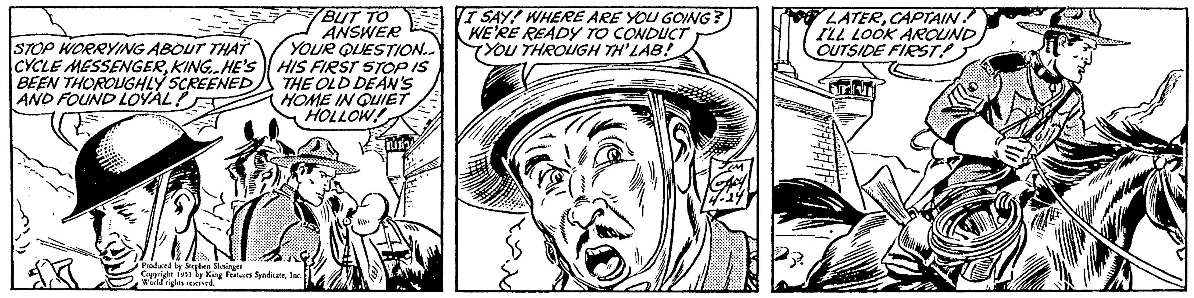 Hat OCR: STOP WORRYING ABOUT THAT CYCLE MESSENGERKING..HE'S BEEN THOROUGHLY SCREENED AND FOUND LOYAL? WAL BUT TO ANSWER YOUR QUESTION.. HIS FIRST STOP IS THE OLD DEAN'S HOME IN QUIET HOLLOW! Produced by Stephen Slesinger Copyright 1951 by King Features SyndicateInc. World rights reserved. inity T I SAY! WHERE ARE YOU GOING? WE'RE READY TO CONDUCT YOU THROUGH TH'LAB! TIM Gary 4-24) LATERCAPTAIN. I'LL LOOK AROUND OUTSIDE FIRST! MARTT STOP WORRYING ABOUT THAT CYCLE MESSENGERKING..HE'S BEEN THOROUGHLY SCREENED AND FOUND LOYAL ? WAL BUT TO ANSWER YOUR QUESTION .. HIS FIRST STOP IS THE OLD DEAN'S HOME IN QUIET HOLLOW ! Produced by Stephen Slesinger Copyright 1951 by King Features SyndicateInc. World rights reserved . inity T I SAY ! WHERE ARE YOU GOING ? WE'RE READY TO CONDUCT YOU THROUGH TH'LAB ! TIM Gary 4-24 ) LATERCAPTAIN . I'LL LOOK AROUND OUTSIDE FIRST ! MARTT