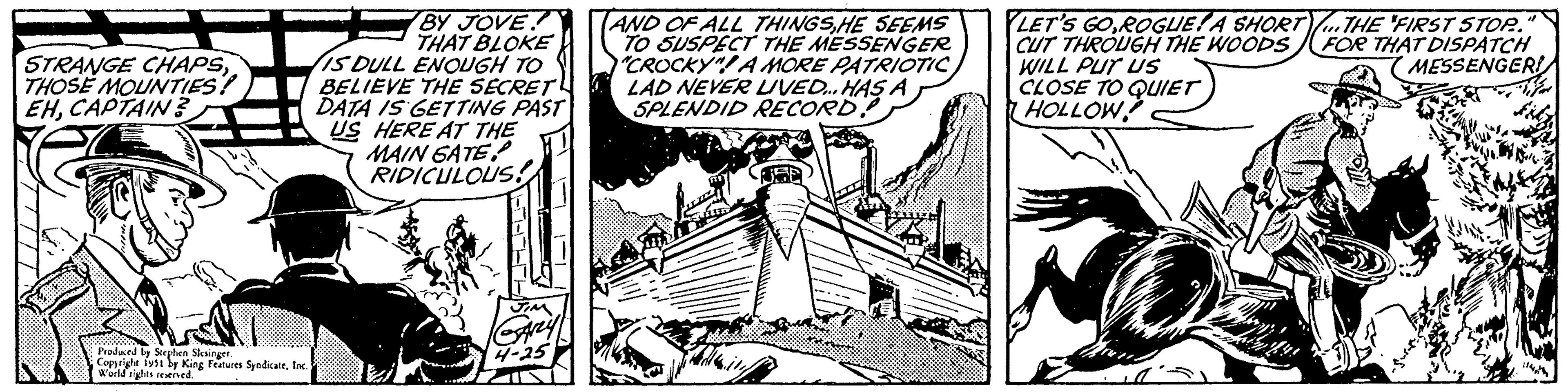 Drawing OCR: = = STRANGE CHAPSTHOSE MOUNTIES? EHCAPTAIN? Produced by Stephen Slesinger. Copyright 1951 by King Features SyndicateInc. World rights reserved. BY JOVE THAT BLOKE IS DULL ENOUGH TO BELIEVE THE SECRET DATA IS GETTING PAST US HERE AT THE MAIN GATE RIDICULOUS! J JIM GARLY 4-25 AND OF ALL THINGSHE SEEMS TO SUSPECT THE MESSENGER "CROCKY"! A MORE PATRIOTIC LAD NEVER LIVED... HAS A SPLENDID RECORD LET'S GO ROGUE! A SHORT...THE FIRST STOP.. CUT THROUGH THE WOODS FOR THAT DISPATCH WILL PUT US MESSENGER! CLOSE TO QUIET HOLLOW 10- s. Fidz 114= = STRANGE CHAPSTHOSE MOUNTIES ? EHCAPTAIN ? Produced by Stephen Slesinger . Copyright 1951 by King Features SyndicateInc. World rights reserved . BY JOVE THAT BLOKE IS DULL ENOUGH TO BELIEVE THE SECRET DATA IS GETTING PAST US HERE AT THE MAIN GATE RIDICULOUS ! J JIM GARLY 4-25 AND OF ALL THINGSHE SEEMS TO SUSPECT THE MESSENGER " CROCKY " ! A MORE PATRIOTIC LAD NEVER LIVED ... HAS A SPLENDID RECORD LET'S GO ROGUE ! A SHORT ... THE FIRST STOP .. CUT THROUGH THE WOODS FOR THAT DISPATCH WILL PUT US MESSENGER ! CLOSE TO QUIET HOLLOW 10 s . Fidz 114