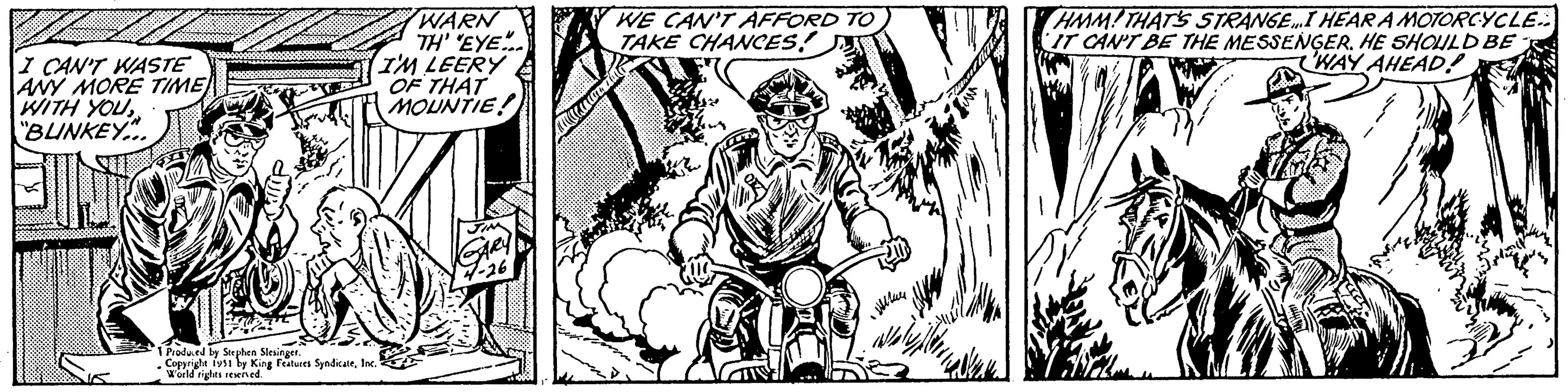 Grass OCR: I CAN'T WASTE ANY MORE TIME WITH YOU "BUNKEY... 1 Produced by Stephen Slesinger. Copyright 1951 by King Features SyndicateInc. World rights reserved. WARN TH' 'EYE... I'M LEERY OF THAT MOUNTIE! WE CAN'T AFFORD TO TAKE CHANCES! Wh ???? Cl HMM! THAT'S STRANGE…I HEAR A MOTORCYCLE IT CAN'T BE THE MESSENGER. HE SHOULD BE WAY AHEAD! I CAN'T WASTE ANY MORE TIME WITH YOU " BUNKEY ... 1 Produced by Stephen Slesinger . Copyright 1951 by King Features SyndicateInc. World rights reserved . WARN TH ' ' EYE ... I'M LEERY OF THAT MOUNTIE ! WE CAN'T AFFORD TO TAKE CHANCES ! Wh ???? Cl HMM ! THAT'S STRANGE … I HEAR A MOTORCYCLE IT CAN'T BE THE MESSENGER . HE SHOULD BE WAY AHEAD !