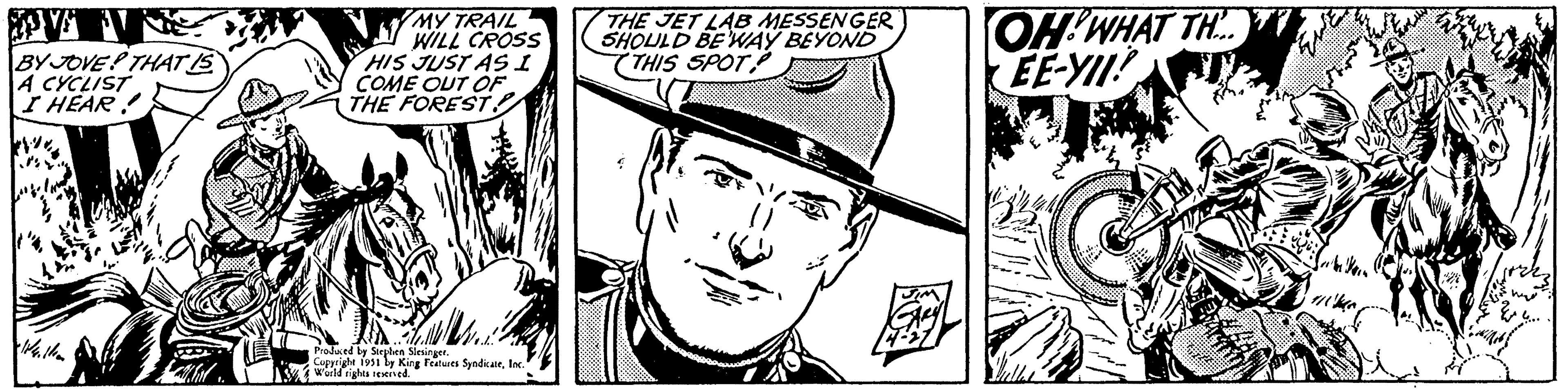 Illustration OCR: V BY JOVE THAT IS A CYCLIST I HEAR. 14.11 MY TRAIL WILL CROSS HIS JUST AS I COME OUT OF THE FOREST. Produced by Stephen Slesinger. Copyright 1951 by King Features SyndicateInc. World rights reserved. THE JET LAB MESSENGER SHOULD BE 'WAY BEYOND THIS SPOT OH! WHAT TH EE-YII! V BY JOVE THAT IS A CYCLIST I HEAR . 14.11 MY TRAIL WILL CROSS HIS JUST AS I COME OUT OF THE FOREST . Produced by Stephen Slesinger . Copyright 1951 by King Features SyndicateInc. World rights reserved . THE JET LAB MESSENGER SHOULD BE ' WAY BEYOND THIS SPOT OH ! WHAT TH EE - YII !