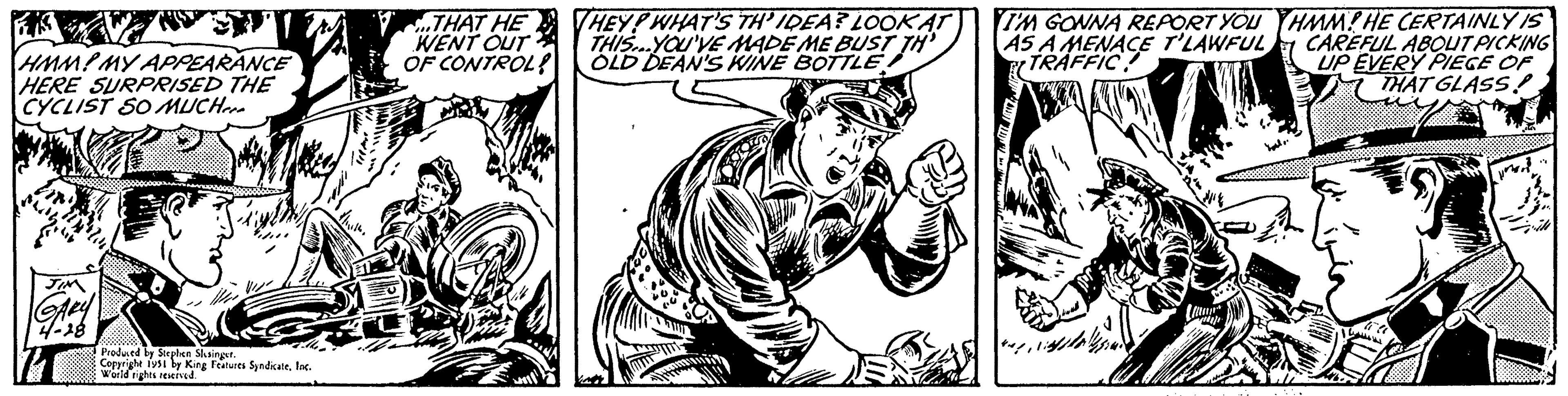 Line art OCR: FIZA HMM! MY APPEARANCE HERE SURPRISED THE CYCLIST SO MUCH JIM GARY 4-28 Produced by Stephen Slesinger. Copyright 1951 by King Features SyndicateInc. World rights reserved. THAT HE WENT OUT OF CONTROL? THEY? WHAT'S TH'IDEA? LOOK AT THIS..YOU'VE MADE ME BUST TH OLD DEAN'S WINE BOTTLE F colli WA I'M GONNA REPORT YOU AS A MENACE T'LAWFUL TRAFFIC! more Lu HMM! HE CERTAINLY IS CAREFUL ABOUT PICKING UP EVERY PIECE OF THAT GLASS! Yout.. moit vill FIZA HMM ! MY APPEARANCE HERE SURPRISED THE CYCLIST SO MUCH JIM GARY 4-28 Produced by Stephen Slesinger . Copyright 1951 by King Features SyndicateInc. World rights reserved . THAT HE WENT OUT OF CONTROL ? THEY ? WHAT'S TH'IDEA ? LOOK AT THIS..YOU'VE MADE ME BUST TH OLD DEAN'S WINE BOTTLE F colli WA I'M GONNA REPORT YOU AS A MENACE T'LAWFUL TRAFFIC ! more Lu HMM ! HE CERTAINLY IS CAREFUL ABOUT PICKING UP EVERY PIECE OF THAT GLASS ! Yout .. moit vill