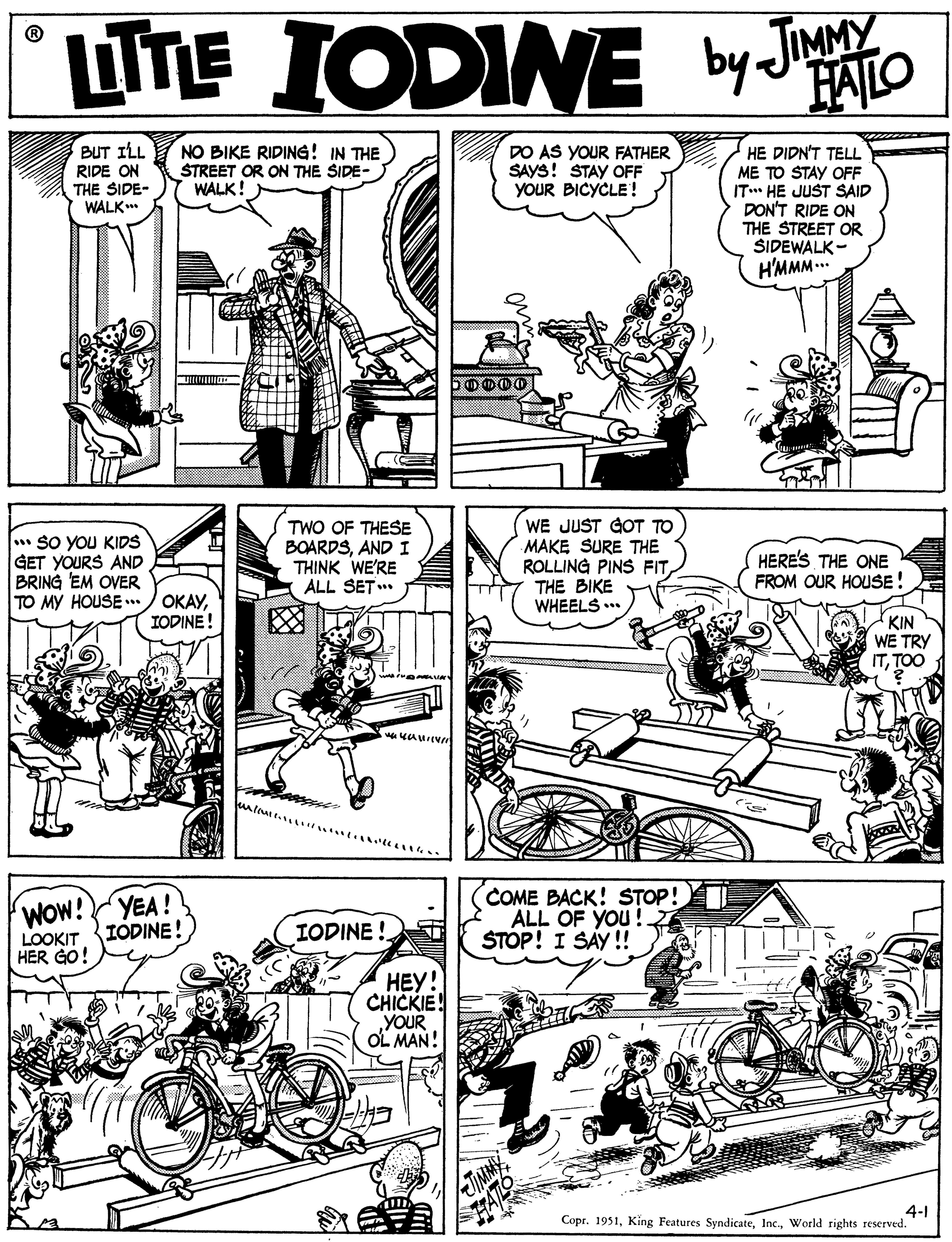 Comic book OCR: LINE IODINE by JIMMY HALO BUT ILL RIDE ON THE SIDE- WALK. NO BIKE RIDING! IN THE STREET OR ON THE SIDE- WALK! DO AS YOUR FATHER SAYS! STAY OFF YOUR BICYCLE! HE DIDN'T TELL ME TO STAY OFF IT* HE JUST SAID DON'T RIDE ON THE STREET OR SIDEWALK - H'MMM.. * sO YOU KIDS GET YOURS AND BRING EM OVER TO MY HOUSE .. TWO OF THESE BOARDSAND I THINK WE'RE ALL SET WE JUST GOT TO MAKE SURE THE ROLLING PINS FITTHE BIKE WHEELS ... HERE'S ONE FROM OUR HOUSE! ????IODINE! KIN S WE TRY ITTOO COME BACK! STOP! ALL OF YOU! ŠTOP! I SAY !! WOW! YEA! LOOKIT IODINE! HER GO! IODINE ! ???! CHICKIE! YOUR OL MAN! JMMY 4-1 Copr. 1951World rights reserved. LINE IODINE by JIMMY HALO BUT ILL RIDE ON THE SIDE- WALK. NO BIKE RIDING! IN THE STREET OR ON THE SIDE- WALK! DO AS YOUR FATHER SAYS! STAY OFF YOUR BICYCLE! HE DIDN'T TELL ME TO STAY OFF IT* HE JUST SAID DON'T RIDE ON THE STREET OR SIDEWALK - H'MMM.. * sO YOU KIDS GET YOURS AND BRING EM OVER TO MY HOUSE .. TWO OF THESE BOARDSAND I THINK WE'RE ALL SET WE JUST GOT TO MAKE SURE THE ROLLING PINS FITTHE BIKE WHEELS ... HERE'S ONE FROM OUR HOUSE! ????IODINE! KIN S WE TRY ITTOO COME BACK! STOP! ALL OF YOU! ŠTOP! I SAY !! WOW! YEA! LOOKIT IODINE! HER GO! IODINE ! ???! CHICKIE! YOUR OL MAN! JMMY 4-1 Copr. 1951King Features SyndicateWorld rights reserved.