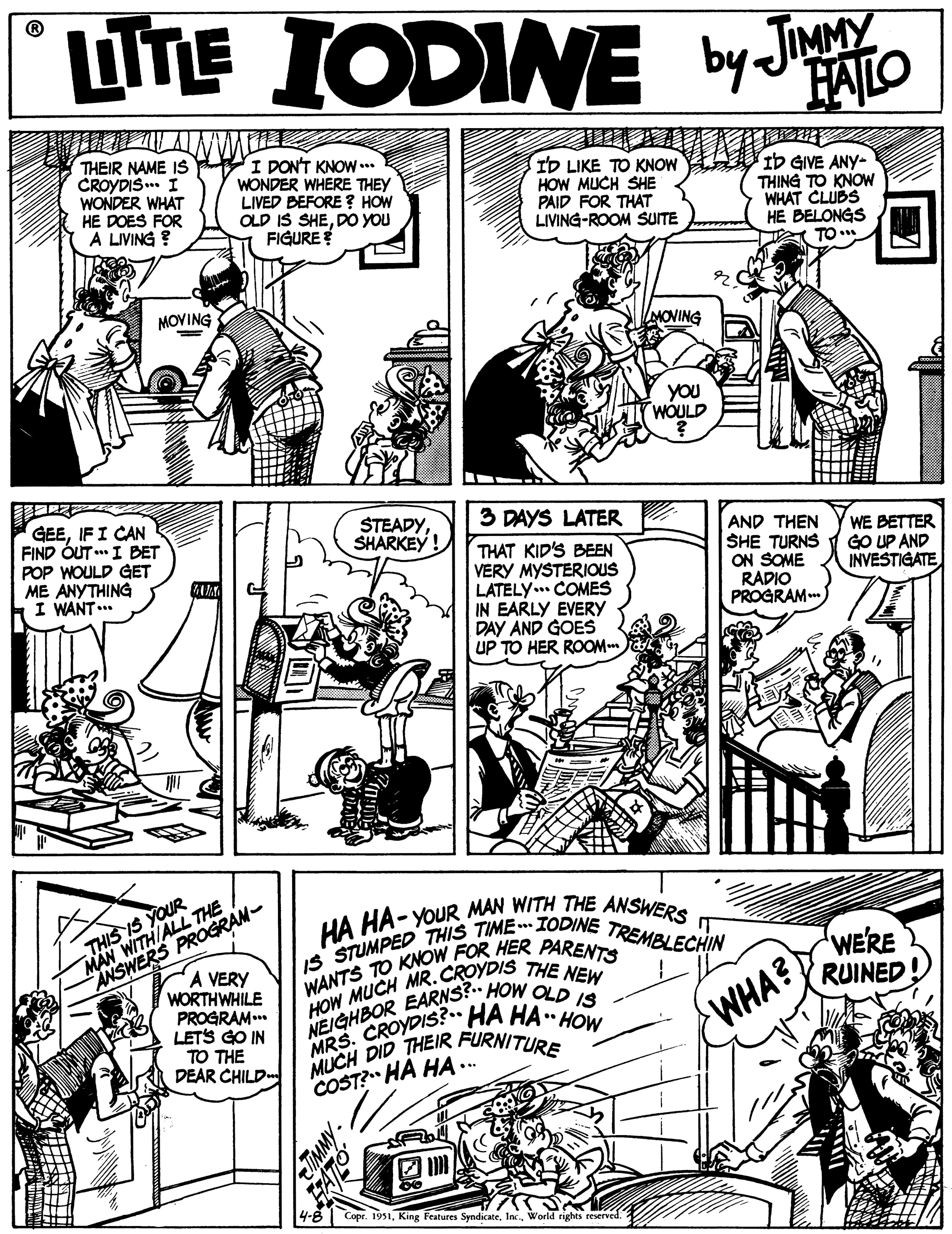 Line OCR: LITE UTE IODINE by JMY FAILO THEIR NAME IS CROYDIS .. I WONDER WHAT HE DOES FOR A LIVING ? I DON'T KNOW..* WONDER WHERE THEY LIVED BEFORE? HOW OLD IS SHEDO YOU FIGURE ID LIKE TO KNOW HOW MUCH SHE PAID FOR THAT LIVING-ROOM SUITE ID GIVE ANY- THING TO KNOW WHAT CLUBS HE BELONGS TO* MOVING MOVING YOU WOULD GEEIF I CAN FIND ÓUT I BET POP WOULD GET ME ANYTHING I WANT ... 3 DAYS LATER STEADYSHARKEY! THAT KID'S BEEN VERY MYSTERIOUS LATELY. COMES IN EARLY EVERY DAY AND GOES UP TO HER ROOM AND THEN SHE TURNS ON SOME RADIO PROGRAM WE BETTER GO UP AND INVESTIGATE MAN WITH/ALL THE A VERY ANSWERS PROGRAM- WORTHWHILE PROGRAM..* LETS GO IN TO THE DEAR CHILD HA HA- YOUR MAN WITH THE ANSWERS IT. IS STUMPED THIS TIME IODINE TREMBLECHIN WANTS TO KNOW FOR HER PARENTS HOW MUCH MR.CROYDIS THE NEW NEIGHBOR EARNS? HOW OLD IS MRS. CROYDIS?• HA HA HOW MUCH DID THEIR FURNITURE THIS IS YOUR WERE RUINED WHA? COST? HA HA. Copr. 1951World rights reserved. LITE UTE IODINE by JMY FAILO THEIR NAME IS CROYDIS .. I WONDER WHAT HE DOES FOR A LIVING ? I DON'T KNOW..* WONDER WHERE THEY LIVED BEFORE? HOW OLD IS SHEDO YOU FIGURE ID LIKE TO KNOW HOW MUCH SHE PAID FOR THAT LIVING-ROOM SUITE ID GIVE ANY- THING TO KNOW WHAT CLUBS HE BELONGS TO* MOVING MOVING YOU WOULD GEEIF I CAN FIND ÓUT I BET POP WOULD GET ME ANYTHING I WANT ... 3 DAYS LATER STEADYSHARKEY! THAT KID'S BEEN VERY MYSTERIOUS LATELY. COMES IN EARLY EVERY DAY AND GOES UP TO HER ROOM AND THEN SHE TURNS ON SOME RADIO PROGRAM WE BETTER GO UP AND INVESTIGATE MAN WITH/ALL THE A VERY ANSWERS PROGRAM- WORTHWHILE PROGRAM..* LETS GO IN TO THE DEAR CHILD HA HA- YOUR MAN WITH THE ANSWERS IT. IS STUMPED THIS TIME IODINE TREMBLECHIN WANTS TO KNOW FOR HER PARENTS HOW MUCH MR.CROYDIS THE NEW NEIGHBOR EARNS? HOW OLD IS MRS. CROYDIS?• HA HA HOW MUCH DID THEIR FURNITURE THIS IS YOUR WERE RUINED WHA? COST? HA HA. Copr. 1951King Features SyndicateWorld rights reserved.