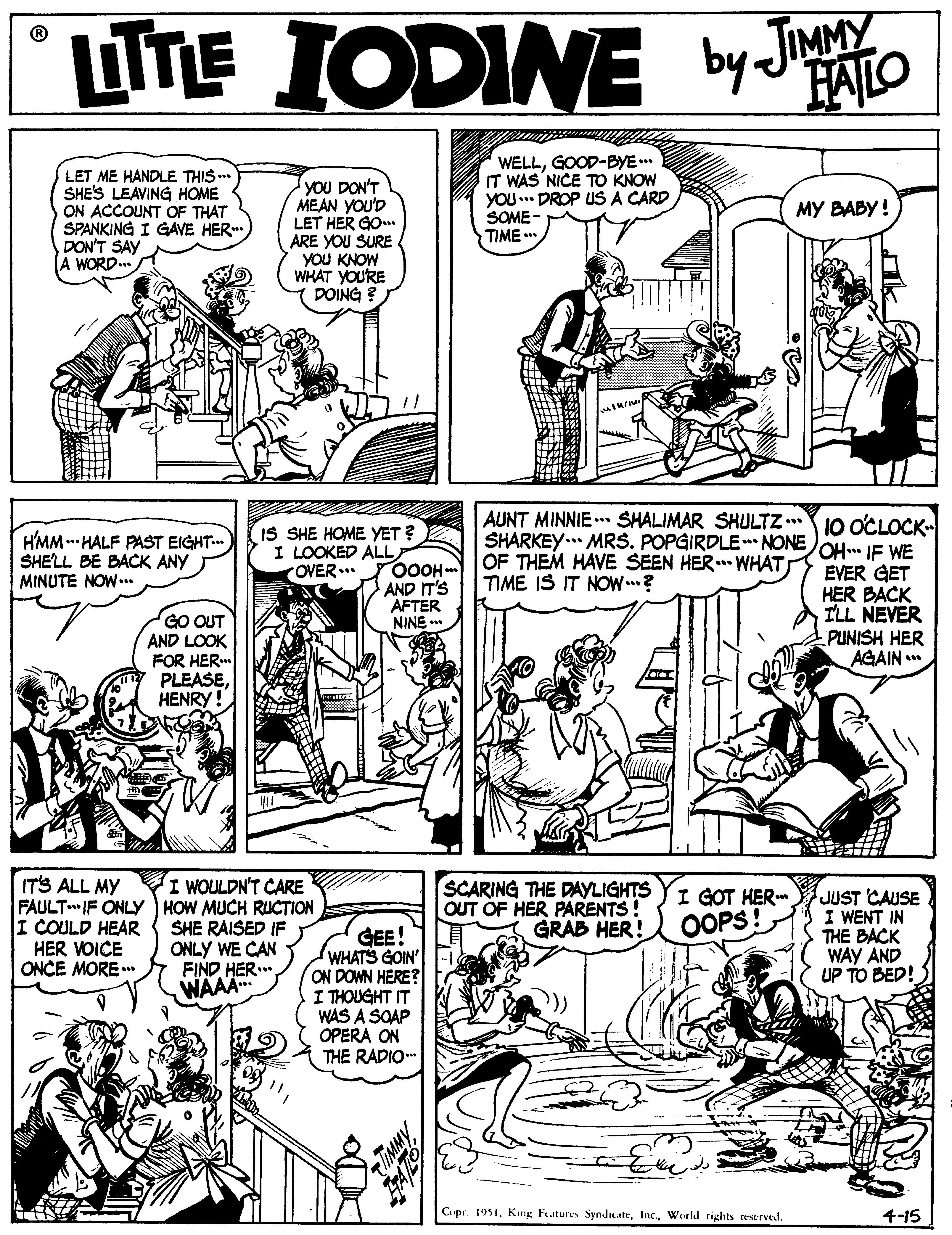 Line OCR: LUTE IODINE by JINMY FALO LET ME HANDLE THIS .. SHE'S LEAVING HOME ON ACCOUNT OF THAT SPANKING I GAVE HER DON'T SAY A WORD.. you DON'T MEAN YOU'D LET HER GO. ARE YOU SURE YOU KNOW WHAT YOURE DOING ? WELLGOOD-BYE .. IT WAS NICE TO KNOW YOU. DROP US A CARD SOME- TIME ?? ????! HMM. HALF PAST EIGHT. SHELL BE BACK ANY MINUTE NOW. IS SHE HOME YET ? I LOOKED ALL OVER.. AUNT MINNIE . SHALIMAR SHULTZ . 10 OCLOCK- SHARKEY.. MRS. POPGIRDLE NONEOH.. IE WE OF THEM HAVE SEEN HER.. WHAT TIME IS IT NOW..? GO OUT AND LOOK FOR HER PLEASEHENRY! 0OOH m AND IT'S AFTER NINE EVER GET HER BACK ILL NEVER PUNISH HER AGAIN .* IT'S ALL MY I WOULDN'T CARE FAULTIF ONLYY HOW MUCH RUCTION SHE RAISED IF ONLY WE CAN FIND HER WAAA. I COULD HEAR HER VOICE ONCE MORE .* SCARING THE DAYLIGHTS OUT OF HER PARENTS! GRAB HER! I GOT HER OOPS! JUST CAUSE I WENT IN THE BACK WAY AND UP TO BED! GEE! WHATS GOIN' ON DOWN HERE? I THOUGHT IT WAS A SOAP OPERA ON THE RADIO Cupr. 1951World rights reserved. 4-15 LUTE IODINE by JINMY FALO LET ME HANDLE THIS .. SHE'S LEAVING HOME ON ACCOUNT OF THAT SPANKING I GAVE HER DON'T SAY A WORD.. you DON'T MEAN YOU'D LET HER GO. ARE YOU SURE YOU KNOW WHAT YOURE DOING ? WELLGOOD-BYE .. IT WAS NICE TO KNOW YOU. DROP US A CARD SOME- TIME ?? ????! HMM. HALF PAST EIGHT. SHELL BE BACK ANY MINUTE NOW. IS SHE HOME YET ? I LOOKED ALL OVER.. AUNT MINNIE . SHALIMAR SHULTZ . 10 OCLOCK- SHARKEY.. MRS. POPGIRDLE NONEOH.. IE WE OF THEM HAVE SEEN HER.. WHAT TIME IS IT NOW..? GO OUT AND LOOK FOR HER PLEASEHENRY! 0OOH m AND IT'S AFTER NINE EVER GET HER BACK ILL NEVER PUNISH HER AGAIN .* IT'S ALL MY I WOULDN'T CARE FAULTIF ONLYY HOW MUCH RUCTION SHE RAISED IF ONLY WE CAN FIND HER WAAA. I COULD HEAR HER VOICE ONCE MORE .* SCARING THE DAYLIGHTS OUT OF HER PARENTS! GRAB HER! I GOT HER OOPS! JUST CAUSE I WENT IN THE BACK WAY AND UP TO BED! GEE! WHATS GOIN' ON DOWN HERE? I THOUGHT IT WAS A SOAP OPERA ON THE RADIO Cupr. 1951Kng Features SyndicateWorld rights reserved. 4-15