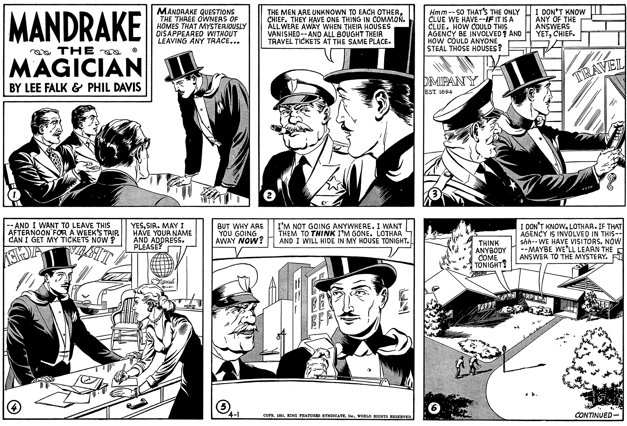 Art OCR: MANDRAKE THE MAGICIAN BY LEE FALK & PHIL DAVIS -- AND I WANT TO LEAVE THIS AFTERNOON FOR A WEEK'S TRIP. CAN I GET MY TICKETS NOW? GIDA VELAT ? MANDRAKE QUESTIONS THE THREE OWNERS OF HOMES THAT MYSTERIOUSLY DISAPPEARED WITHOUT LEAVING ANY TRACE... YESSIR. MAY I HAVE YOUR NAME AND ADDRESSPLEASE? Grande Mimar BUT WHY ARE YOU GOING AWAY NOW? 4-1 THE MEN ARE UNKNOWN TO EACH OTHERCHIEF. THEY HAVE ONE THING IN COMMON. ALL WERE AWAY WHEN THEIR HOUSES VANISHED--AND ALL BOUGHT THEIR TRAVEL TICKETS AT THE SAME PLACE. 2 I'M NOT GOING ANYWHERE. I WANT THEM TO THINK I'M GONE. LOTHAR AND I WILL HIDE IN MY HOUSE TONIGHT. EN L EFF COPR. 1951WORLD RIGHTS RESERVED. Hmm--SO THAT'S THE ONLY CLUE WE HAVE--IF IT IS A CLUE. HOW COULD THIS AGENCY BE INVOLVED? AND HOW COULD ANYONE STEAL THOSE HOUSES? DMPANY EST. 1894 6 U THINK ANYBODY COME TONIGHT? Nowe wa men I DON'T KNOW ANY OF THE ANSWERS YETCHIEF. TRAVEL I DON'T KNOWLOTHAR. IF THAT AGENCY IS INVOLVED IN THIS-- shh--WE HAVE VISITORS. NOW --MAYBE WE'LL LEARN THE ANSWER TO THE MYSTERY. CONTINUED MANDRAKE THE MAGICIAN BY LEE FALK & PHIL DAVIS -- AND I WANT TO LEAVE THIS AFTERNOON FOR A WEEK'S TRIP . CAN I GET MY TICKETS NOW ? GIDA VELAT ? MANDRAKE QUESTIONS THE THREE OWNERS OF HOMES THAT MYSTERIOUSLY DISAPPEARED WITHOUT LEAVING ANY TRACE ... YESSIR . MAY I HAVE YOUR NAME AND ADDRESSPLEASE ? Grande Mimar BUT WHY ARE YOU GOING AWAY NOW ? 4-1 THE MEN ARE UNKNOWN TO EACH OTHERCHIEF . THEY HAVE ONE THING IN COMMON . ALL WERE AWAY WHEN THEIR HOUSES VANISHED -- AND ALL BOUGHT THEIR TRAVEL TICKETS AT THE SAME PLACE . 2 I'M NOT GOING ANYWHERE . I WANT THEM TO THINK I'M GONE . LOTHAR AND I WILL HIDE IN MY HOUSE TONIGHT . EN L EFF COPR . 1951KING FEATURES SYNDICATEWORLD RIGHTS RESERVED . Hmm -- SO THAT'S THE ONLY CLUE WE HAVE -- IF IT IS A CLUE . HOW COULD THIS AGENCY BE INVOLVED ? AND HOW COULD ANYONE STEAL THOSE HOUSES ? DMPANY EST . 1894 6 U THINK ANYBODY COME TONIGHT ? Nowe wa men I DON'T KNOW ANY OF THE ANSWERS YETCHIEF . TRAVEL I DON'T KNOWLOTHAR . IF THAT AGENCY IS INVOLVED IN THIS- shh -- WE HAVE VISITORS . NOW --MAYBE WE'LL LEARN THE ANSWER TO THE MYSTERY . CONTINUED