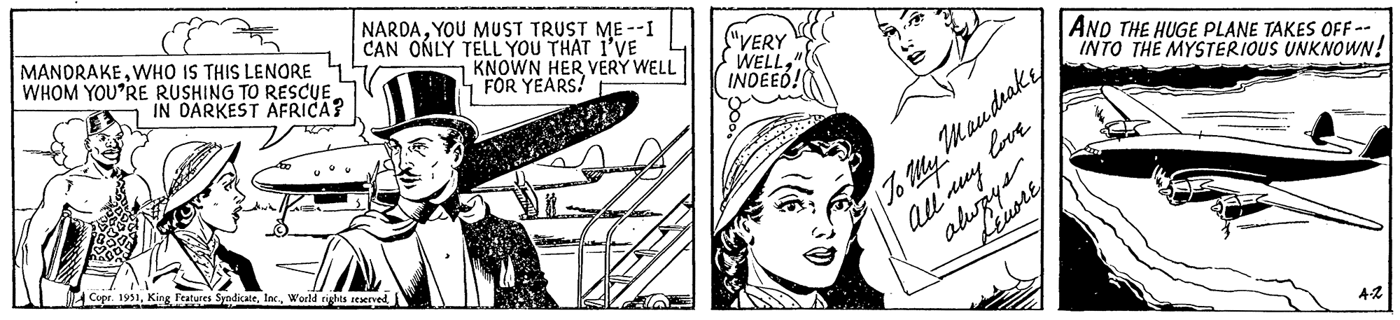 Art OCR: MANDRAKEWHO IS THIS LENORE WHOM YOU'RE RUSHING TO RESCUEIN DARKEST AFRICA? NARDAYOU MUST TRUST ME--I CAN ONLY TELL YOU THAT I'VE KNOWN HER VERY WELL FOR YEARS! Copr. 1951"VERY WELLINDEED! AND THE HUGE PLANE TAKES OFF -- INTO THE MYSTERIOUS UNKNOWN! To My Mandrake All my always love 4-2 MANDRAKEWHO IS THIS LENORE WHOM YOU'RE RUSHING TO RESCUEIN DARKEST AFRICA ? NARDAYOU MUST TRUST ME -- I CAN ONLY TELL YOU THAT I'VE KNOWN HER VERY WELL FOR YEARS ! Copr . 1951King Features SyndicateWorld rights reserved" VERY WELLINDEED ! AND THE HUGE PLANE TAKES OFF -- INTO THE MYSTERIOUS UNKNOWN ! To My Mandrake All my always love 4-2
