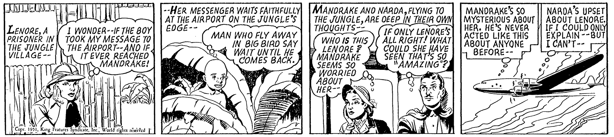 Comic book OCR: LENOREA PRISONER IN THE JUNGLE VILLAGE-- BESE I WONDER--IF THE BOY TOOK MY MESSAGE TO THE AIRPORT--AND IF IT EVER REACHED MANDRAKE! Copr. 1951World rights reserved --HER MESSENGER WAITS FAITHFULLY AT THE AIRPORT ON THE JUNGLE'S EDGE-- MAN WHO FLY AWAY IN BIG BIRD SAY WAIT UNTIL HE COMES BACK. MANDRAKE AND NARDAFLYING TO THE JUNGLEARE DEEP IN THEIR OWN THOUGHTS- WHO IS THIS LENORE? MANDRAKE SEEMS SO WORRIED ABOUT HER-- IF ONLY LENORE'S ALL RIGHT! WHAT COULD SHE HAVE SEEN THAT'S SO "AMAZING"? MANDRAKE'S SO MYSTERIOUS ABOUT HER. HE'S NEVER ACTED LIKE THIS ABOUT ANYONE BEFORE-- NARDA'S UPSET ABOUT LENORE. IF I COULD ONLY EXPLAIN BUT I CAN'T-- MA LENOREA PRISONER IN THE JUNGLE VILLAGE- BESE I WONDER -- IF THE BOY TOOK MY MESSAGE TO THE AIRPORT -- AND IF IT EVER REACHED MANDRAKE ! Copr . 1951King Features SyndicateWorld rights reserved --HER MESSENGER WAITS FAITHFULLY AT THE AIRPORT ON THE JUNGLE'S EDGE- MAN WHO FLY AWAY IN BIG BIRD SAY WAIT UNTIL HE COMES BACK . MANDRAKE AND NARDAFLYING TO THE JUNGLEARE DEEP IN THEIR OWN THOUGHTS WHO IS THIS LENORE ? MANDRAKE SEEMS SO WORRIED ABOUT HER- IF ONLY LENORE'S ALL RIGHT ! WHAT COULD SHE HAVE SEEN THAT'S SO " AMAZING " ? MANDRAKE'S SO MYSTERIOUS ABOUT HER . HE'S NEVER ACTED LIKE THIS ABOUT ANYONE BEFORE- NARDA'S UPSET ABOUT LENORE . IF I COULD ONLY EXPLAIN BUT I CAN'T- MA