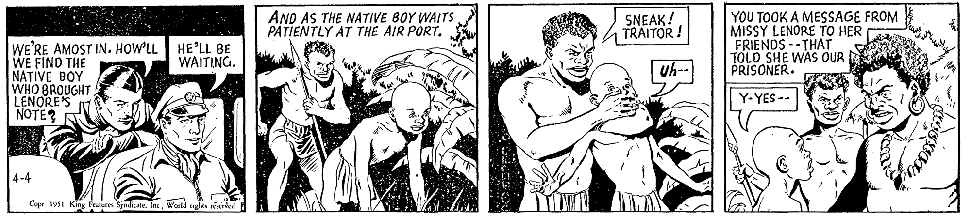 Happy OCR: WAITING. WE'RE AMOST IN. HOW'LL HE'LL BE WE FIND THE NATIVE BOY WHO BROUGHT LENORE'S NOTE? 4-4 Copr 1951 King Features Syndicate. IncWorld rights reserved AND AS THE NATIVE BOY WAITS PATIENTLY AT THE AIR PORT. SNEAK! TRAITOR! Uh-- YOU TOOK A MESSAGE FROM MISSY LENORE TO HER FRIENDS THAT TOLD SHE WAS OUR PRISONER. Y-YES -- ??? ? WAITING . WE'RE AMOST IN . HOW'LL HE'LL BE WE FIND THE NATIVE BOY WHO BROUGHT LENORE'S NOTE ? 4-4 Copr 1951 King Features Syndicate . IncWorld rights reserved AND AS THE NATIVE BOY WAITS PATIENTLY AT THE AIR PORT . SNEAK ! TRAITOR ! Uh- YOU TOOK A MESSAGE FROM MISSY LENORE TO HER FRIENDS THAT TOLD SHE WAS OUR PRISONER . Y - YES -- ??? ?