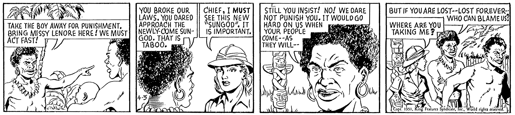 Parallel OCR: TAKE THE BOY AWAY FOR PUNISHMENT. BRING MISSY LENORE HERE! WE MUST ACT FAST! YOU BROKE OUR LAWS. YOU DARED APPROACH THE NEWLY-COME SUN- GOD. THAT IS TABOO. 14.5 CHIEFI MUST SEE THIS NEW "SUNGOD". IT IS IMPORTANT. STILL YOU INSIST! NO! WE DARE NOT PUNISH YOU. IT WOULD GO HARD ON US WHEN YOUR PEOPLE COME--AS THEY WILL-- Adria BUT IF YOU ARE LOST--LOST FOREVER- WHO CAN BLAME US? WHERE ARE YOU TAKING ME? Copr. 1951World rights reserved. TAKE THE BOY AWAY FOR PUNISHMENT . BRING MISSY LENORE HERE ! WE MUST ACT FAST ! YOU BROKE OUR LAWS . YOU DARED APPROACH THE NEWLY - COME SUN GOD . THAT IS TABOO . 14.5 CHIEFI MUST SEE THIS NEW " SUNGOD " . IT IS IMPORTANT . STILL YOU INSIST ! NO ! WE DARE NOT PUNISH YOU . IT WOULD GO HARD ON US WHEN YOUR PEOPLE COME -- AS THEY WILL- Adria BUT IF YOU ARE LOST -- LOST FOREVER WHO CAN BLAME US ? WHERE ARE YOU TAKING ME ? Copr . 1951Ring Features SyndicateWorld rights reserved .