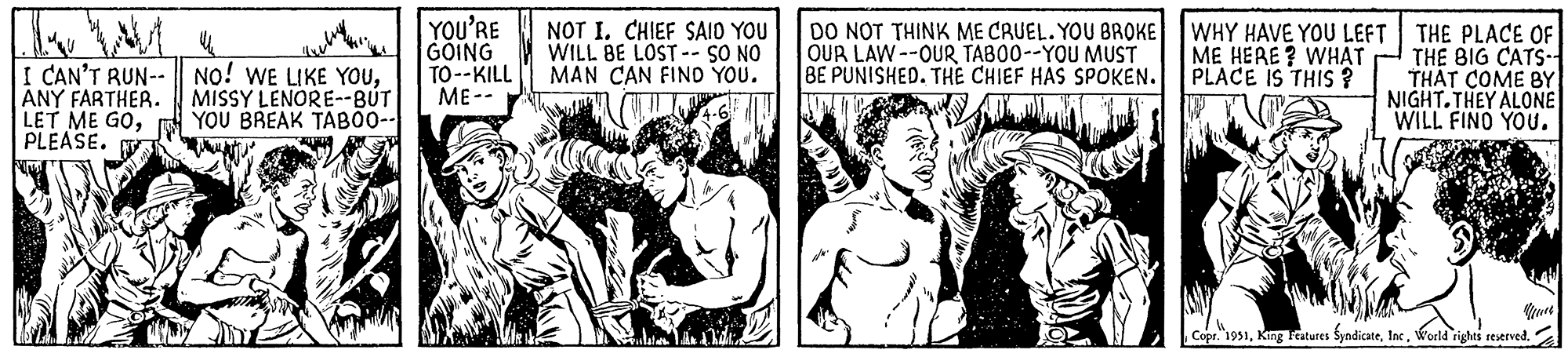 Comic book OCR: Tu I CAN'T RUN-- ANY FARTHER. LET ME GOPLEASE. NO! WE LIKE YOUMISSY LENORE--BUT YOU BREAK TABOO-- YOU'RE GOING TO--KILL ME-- NOT I. CHIEF SAID YOU WILL BE LOST -- SO NO MAN CAN FIND YOU. DO NOT THINK ME CRUEL. YOU BROKE OUR LAW--OUR TABOO--YOU MUST BE PUNISHED. THE CHIEF HAS SPOKEN. WHY HAVE YOU LEFT ME HERE? WHAT PLACE IS THIS? THE PLACE OF THE BIG CATS-1 THAT COME BY NIGHT.THEY ALONE I WILL FIND YOU. qever Copr. 1951World rights reserved. Tu I CAN'T RUN- ANY FARTHER . LET ME GOPLEASE . NO ! WE LIKE YOUMISSY LENORE -- BUT YOU BREAK TABOO- YOU'RE GOING TO -- KILL ME- NOT I. CHIEF SAID YOU WILL BE LOST -- SO NO MAN CAN FIND YOU . DO NOT THINK ME CRUEL . YOU BROKE OUR LAW -- OUR TABOO -- YOU MUST BE PUNISHED . THE CHIEF HAS SPOKEN . WHY HAVE YOU LEFT ME HERE ? WHAT PLACE IS THIS ? THE PLACE OF THE BIG CATS - 1 THAT COME BY NIGHT.THEY ALONE I WILL FIND YOU . qever Copr . 1951King Features SyndicateWorld rights reserved .