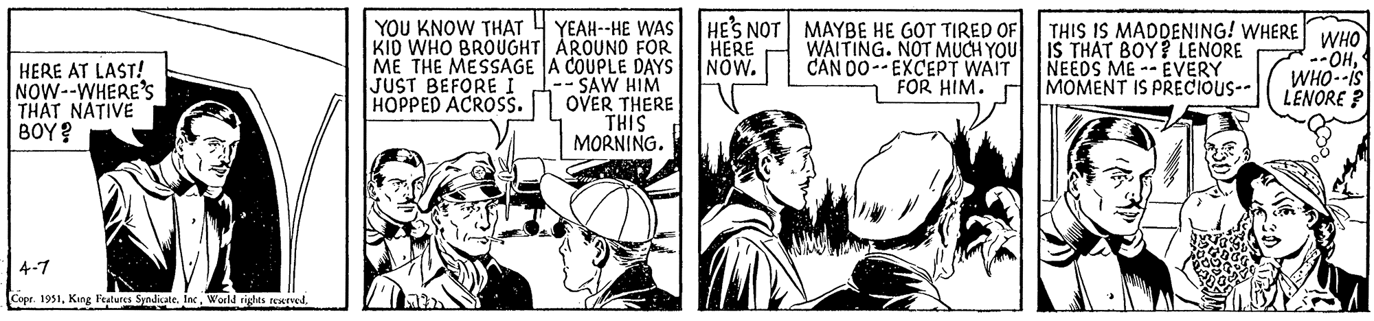 Art OCR: HERE AT LAST! NOW--WHERE'S THAT NATIVE BOY? 4-7 Copr. 1951YOU KNOW THAT YEAH--HE WAS KID WHO BROUGHT| AROUND FOR ME THE MESSAGE A COUPLE DAYS JUST BEFORE I -- SAW HIM HOPPED ACROSS. OVER THERE THIS MORNING. HE'S NOT HERE NOW. MAYBE HE GOT TIRED OF WAITING. NOT MUCH YOU CAN DO-EXCEPT WAIT FOR HIM. THIS IS MADDENING! WHERE WHO IS THAT BOY? LENORE NEEDS ME EVERY MOMENT IS PRECIOUS-- --OHWHO--IS LENORE? HERE AT LAST ! NOW -- WHERE'S THAT NATIVE BOY ? 4-7 Copr . 1951King Features SyndicateWorld rights reservedYOU KNOW THAT YEAH -- HE WAS KID WHO BROUGHT | AROUND FOR ME THE MESSAGE A COUPLE DAYS JUST BEFORE I -- SAW HIM HOPPED ACROSS . OVER THERE THIS MORNING . HE'S NOT HERE NOW . MAYBE HE GOT TIRED OF WAITING . NOT MUCH YOU CAN DO - EXCEPT WAIT FOR HIM . THIS IS MADDENING ! WHERE WHO IS THAT BOY ? LENORE NEEDS ME EVERY MOMENT IS PRECIOUS- --OHWHO -- IS LENORE ?