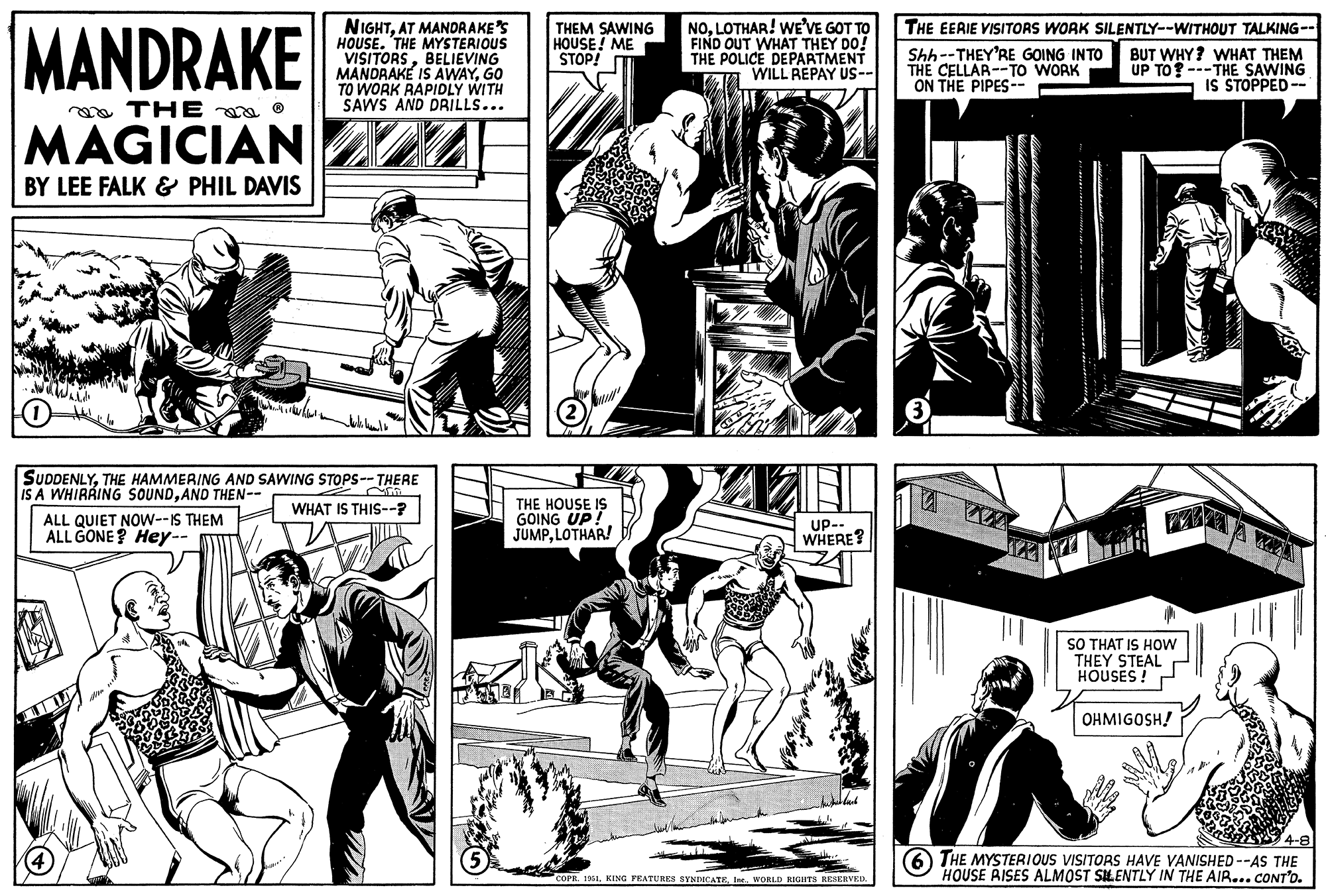 Black-and-white OCR: MANDRAKE THE MAGICIAN BY LEE FALK & PHIL DAVIS ? ALL QUIET NOW--IS THEM ALL GONE? Hey-- NIGHTAT MANDRAKE'S HOUSE. THE MYSTERIOUS VISITORSBELIEVING MANDRAKE IS AWAYGO TO WORK RAPIDLY WITH SAWS AND DRILLS... ?? ???? ??? SUDDENLYTHE HAMMERING AND SAWING STOPS--THERE IS A WHIRAING SOUNDAND THEN-- fin WHAT IS THIS--? 5 THEM SAWING HOUSE! ME STOP! (2) THE HOUSE IS GOING UP! JUMPLOTHAR! NOLOTHAR! WE'VE GOT TO FIND OUT WHAT THEY DO! THE POLICE DEPARTMENT WILL REPAY US-- AIC (3) AZ 18 UP-- WHERE? THE EERIE VISITORS WORK SILENTLY--WITHOUT TALKING-- Shh--THEY'RE GOING INTO THE CELLAR-TO WORK ON THE PIPES-- BUT WHY? WHAT THEM UP TO? ---THE SAWING IS STOPPED-- COPR. 1951WORLD RIGHTS RESERVED. SO THAT IS HOW THEY STEAL HOUSES ! OHMIGOSH! 4-8 6 THE MYSTERIOUS VISITORS HAVE VANISHED--AS THE HOUSE RISES ALMOST SILENTLY IN THE AIR... CONT'D. MANDRAKE THE MAGICIAN BY LEE FALK & PHIL DAVIS ? ALL QUIET NOW -- IS THEM ALL GONE ? Hey- NIGHTAT MANDRAKE'S HOUSE . THE MYSTERIOUS VISITORSBELIEVING MANDRAKE IS AWAYGO TO WORK RAPIDLY WITH SAWS AND DRILLS ... ?? ???? ? ?? SUDDENLYTHE HAMMERING AND SAWING STOPS -- THERE IS A WHIRAING SOUNDAND THEN- fin WHAT IS THIS-- ? 5 THEM SAWING HOUSE ! ME STOP ! ( 2 ) THE HOUSE IS GOING UP ! JUMPLOTHAR ! NOLOTHAR ! WE'VE GOT TO FIND OUT WHAT THEY DO ! THE POLICE DEPARTMENT WILL REPAY US- AIC ( 3 ) AZ 18 UP- WHERE ? THE EERIE VISITORS WORK SILENTLY -- WITHOUT TALKING- Shh -- THEY'RE GOING INTO THE CELLAR - TO WORK ON THE PIPES- BUT WHY ? WHAT THEM UP TO ? --- THE SAWING IS STOPPED- COPR . 1951KING FEATURES SYNDICATEWORLD RIGHTS RESERVED . SO THAT IS HOW THEY STEAL HOUSES ! OHMIGOSH ! 4-8 6 THE MYSTERIOUS VISITORS HAVE VANISHED -- AS THE HOUSE RISES ALMOST SILENTLY IN THE AIR ... CONT'D .