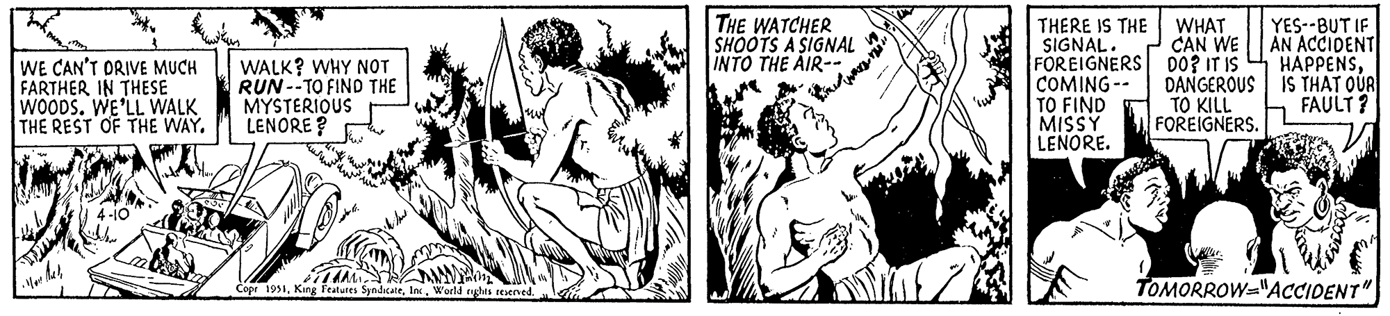 Adaptation OCR: WE CAN'T DRIVE MUCH FARTHER IN THESE WOODS. WE'LL WALK THE REST OF THE WAY. WALK? WHY NOT RUN--TO FIND THE MYSTERIOUS LENORE? FLAMMA Copr 1951World rights reserved. THE WATCHER SHOOTS A SIGNAL INTO THE AIR-- "? THERE IS THE SIGNAL. FOREIGNERS COMING-- TO FIND MISSY LENORE. WHAT CAN WE DO? IT IS DANGEROUS TO KILL FOREIGNERS. YES--BUT IF AN ACCIDENT HAPPENSIS THAT OUR FAULT? Bices TOMORROW-"ACCIDENT" WE CAN'T DRIVE MUCH FARTHER IN THESE WOODS . WE'LL WALK THE REST OF THE WAY . WALK ? WHY NOT RUN -- TO FIND THE MYSTERIOUS LENORE ? FLAMMA Copr 1951King Features SyndicateWorld rights reserved . THE WATCHER SHOOTS A SIGNAL INTO THE AIR- " ? THERE IS THE SIGNAL . FOREIGNERS COMING- TO FIND MISSY LENORE . WHAT CAN WE DO ? IT IS DANGEROUS TO KILL FOREIGNERS . YES -- BUT IF AN ACCIDENT HAPPENSIS THAT OUR FAULT ? Bices TOMORROW- " ACCIDENT "