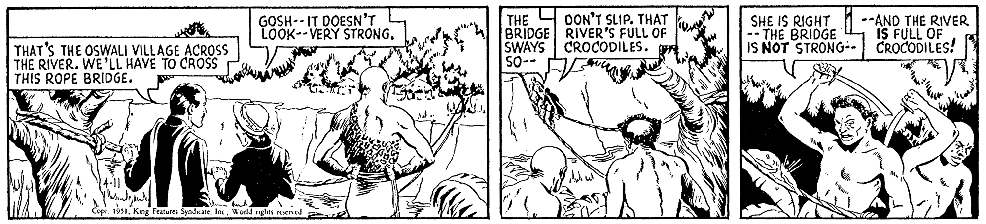 Art OCR: THAT'S THE OSWALI VILLAGE ACROSS THE RIVER. WE'LL HAVE TO CROSS THIS ROPE BRIDGE. ww GOSH--IT DOESN'T LOOK--VERY STRONG. 14-11 ythindgdut! Slim Auth. Copr. 1951World rights reserved THE DON'T SLIP. THAT BRIDGE RIVER'S FULL OF SWAYS CROCODILES. SO-- bude cel SHE IS RIGHT THE BRIDGE IS NOT STRONG- -- AND THE RIVER IS FULL OF CROCODILES! THAT'S THE OSWALI VILLAGE ACROSS THE RIVER . WE'LL HAVE TO CROSS THIS ROPE BRIDGE . ww GOSH -- IT DOESN'T LOOK -- VERY STRONG . 14-11 ythindgdut ! Slim Auth . Copr . 1951King Features SyndicateWorld rights reserved THE DON'T SLIP . THAT BRIDGE RIVER'S FULL OF SWAYS CROCODILES . SO- bude cel SHE IS RIGHT THE BRIDGE IS NOT STRONG -- AND THE RIVER IS FULL OF CROCODILES !